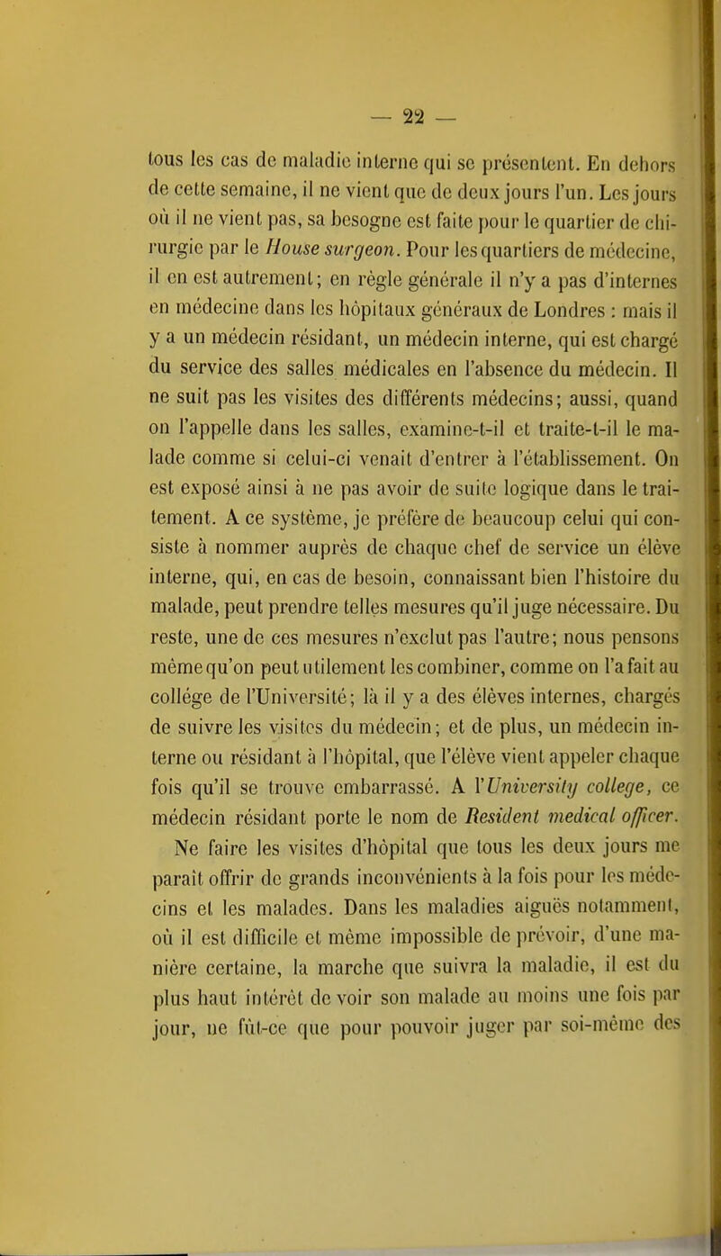 5 — 22 — M tous les cas de maladie inlernc qui se présentent. En dehors \ de cette semaine, il ne vient que de deux jours l'un. Les jours i où il ne vient pas, sa besogne est faite pour le quartier de chi- i rurgie par le House surgeon. Pour les quartiers de médecine, il en est autrement; en règle générale il n'y a pas d'internes i en médecine dans les hôpitaux généraux de Londres : mais il y a un médecin résidant, un médecin interne, qui est chargé du service des salles médicales en l'absence du médecin. Il I ne suit pas les visites des différents médecins; aussi, quand on l'appelle dans les salles, examine-t-il et traite-t-il le ma- lade comme si celui-ci venait d'entrer à l'établissement. On est exposé ainsi à ne pas avoir de suite logique dans le trai- tement. A ce système, je préfère de beaucoup celui qui con- siste à nommer auprès de chaque chef de service un élève interne, qui, en cas de besoin, connaissant bien l'histoire du malade, peut prendre telles mesures qu'il juge nécessaire. Du reste, une de ces mesures n'exclut pas l'autre; nous pensons même qu'on peut utilement les combiner, comme on l'a fait au collège de l'Université; là il y a des élèves internes, chargés de suivre les visites du médecin; et de plus, un médecin in- terne ou résidant à l'hôpital, que l'élève vient appeler chaque fois qu'il se trouve embarrassé. A VUniversity collège, ce médecin résidant porte le nom de Résident médical officer. Ne faire les visites d'hôpital que tous les deux jours me paraît offrir de grands inconvénients à la fois pour les méde- cins et les malades. Dans les maladies aiguës notamment, où il est difficile et même impossible de prévoir, d'une ma- nière certaine, la marche que suivra la maladie, il est du plus haut intérêt de voir son malade au moins une fois par jour, ne fût-ce que pour pouvoir juger par soi-même des