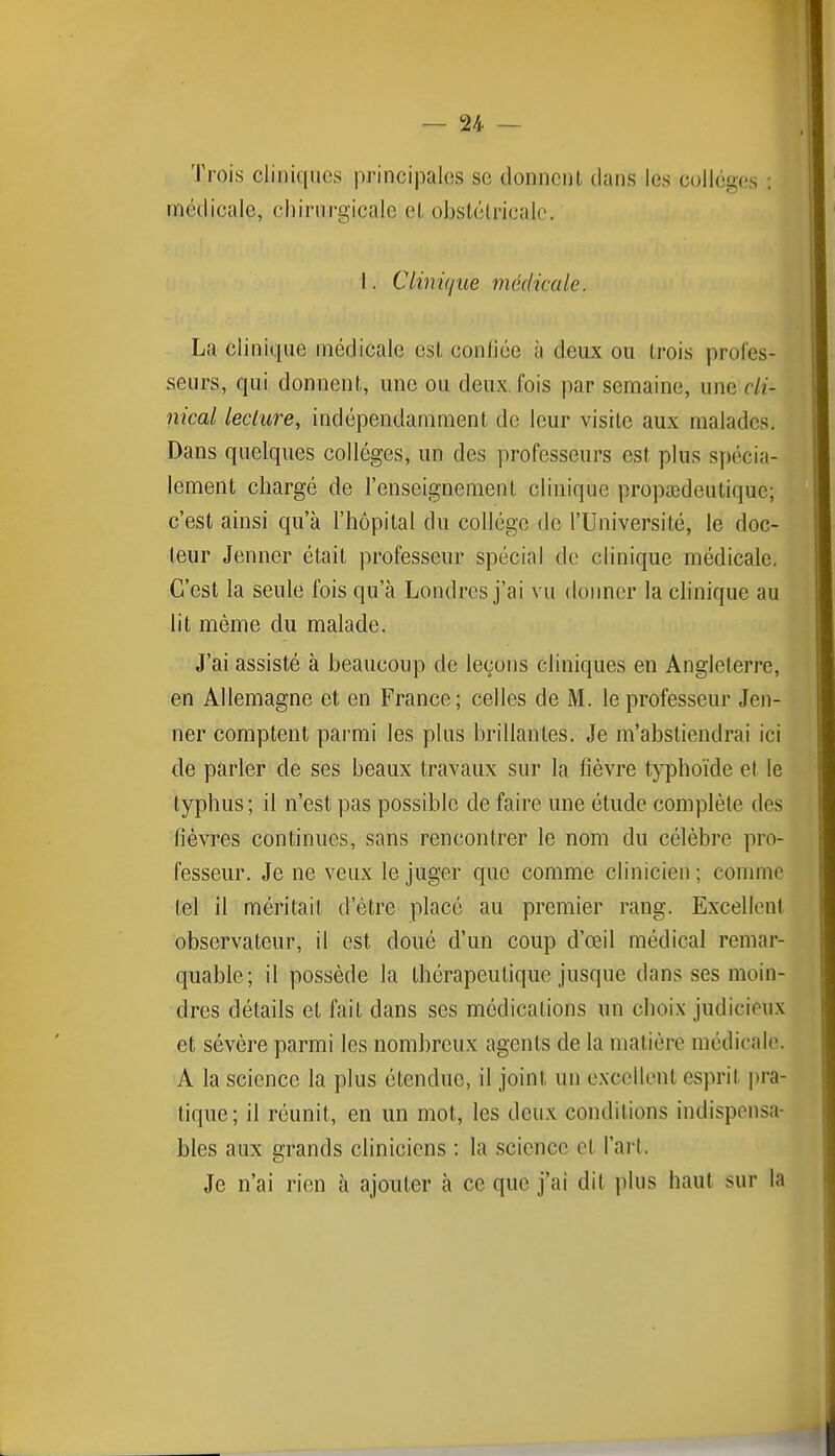 Trois cliniques principales se donncnl dans les collèges : médicale, chirurgicale et obstétricale. I. Clinique médicale. La clinique médicale est conliée à deux ou trois profes- seurs, qui donnent, une ou deux, fois par semaine, une cli- nical lecture, indépendamment de leur visite aux malades. Dans quelques collèges, un des professeurs est plus spécia- lement chargé de l'enseignement clinique propœdeutique; c'est ainsi qu'à l'hôpital du collège de l'Université, le doc- leur Jenner était professeur spécial de clinique médicale. C'est la seule fois qu'à Londres j'ai vu donner la chnique au lit même du malade. J'ai assisté à beaucoup de leçons cliniques en Angleterre, en Allemagne et en France; celles de M. le professeur Jen- ner comptent parmi les plus brillantes. Je m'abstiendrai ici de parler de ses beaux travaux sur la fièvre typhoïde et le typhus; il n'est pas possible de faire une étude complète des fièvres continues, sans rencontrer le nom du célèbre pro- fesseur. Je ne veux le juger que comme clinicien ; comme tel il méritait d'être placé au premier rang. Excellent observateur, il est doué d'un coup d'œil médical remar- quable; il possède la thérapeutique jusque dans ses moin- dres détails et fait dans ses médications un choix judicieux et sévère parmi les nombreux agents de la matière médicale. A la science la plus étendue, il joint un excellent esprit pra- tique; il réunit, en un mot, les deux conditions indispensa- bles aux grands cliniciens : la science et l'art. Je n'ai rien à ajouter à ce que j'ai dit plus haut sur la