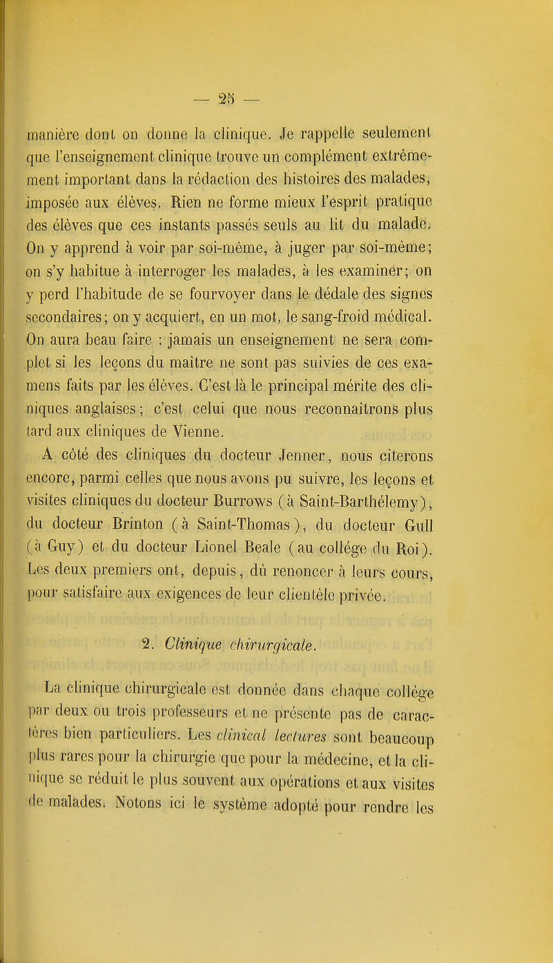 — 2îi — manière dont on doinie lu clinique. Je rappelle seulement que l'enseignement clinique trouve un complément extrême- ment important dans la rédaction des histoires des malades, imposée aux élèves. Rien ne forme mieux l'esprit pratique des élèves que ces instants passés seuls au lit du malade. On y apprend à voir par soi-même, à juger par soi-même; on s'y habitue à interroger les malades, à les examiner; on y perd l'habitude de se fourvoyer dans le dédale des signes secondaires; on y acquiert, en un mot, le sang-froid médical. On aura beau faire : jamais un enseignement ne sera com- plet si les leçons du maître ne sont pas suivies de ces exa- mens faits par les élèves. C'est là le principal mérite des cli- niques anglaises; c'est celui que nous reconnaîtrons plus lard aux cliniques de Vienne. A côté des cliniques du docteur Jenner, nous citerons encore, parmi celles que nous avons pu suivre, les leçons et visites cliniques du docteur Burrows (à Saint-Barthélemy), du docteur Brinton (à Saint-Thomas), du docteur Gull (à Guy) et du docteur Lionel Beale (au collège du Roi). Les deux premiers ont, depuis, dû renoncer à leurs cours, pour satisfaire aux exigences de leur clientèle privée. 2. Clinique chirurgicale. La clinique chirurgicale est donnée dans chaque collège par deux ou trois professeurs et ne présente pas de carac- tères bien particuliers. Les clinical lectures sont beaucoup plus rares pour la chirurgie que pour la médecine, et la cli- nique se réduit le plus souvent aux opérations et aux visites de malades. Notons ici le système adopté pour rendre les