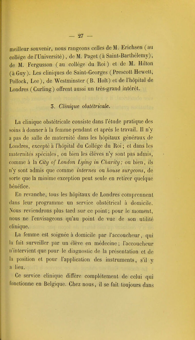 meilleur souvenir, nous rangeons celles de M. Erichsen (au collège de l'Université), de M. Paget (à Saint-Barlhélemy), de M. Fergusson (au collège du Roi) et de M. Hilton (à Guy). Les cliniques de Saint-Georges (Prescolt Hewett, Pollock, Lee), de Westminster (B. Holl) et de l'hôpital de Londres (Curling) offrent aussi un très-grand intérêt. 5. Clinique obstétricale. La clinique obstétricale consiste dans l'étude pratique des soins à donner à la femme pendant et après le travail. 11 n'y a pas de salle de maternité dans les hôpitaux généraux de Londres, excepté à l'hôpital du Collège du Roi ; et dans les maternités spéciales, ou bien les élèves n'y sont pas admis, comme à la City of London Lying in Charity; ou bien, ils n'y sont admis que comme internes ou house surgeons, de sorte que la minime exception peut seule en retirer quelque bénéfice. En revanche, tous les hôpitaux de Londres comprennent dans leur programme un service obstétrical à domicile. Nous reviendrons plus tard sur ce point; pour le moment, nous ne l'envisageons qu'au point de vue de son utilité clinique. La femme est soignée à domicile par l'accoucheur, qui lu fait surveiller par un élève en médecine ; l'accoucheur n'intervient que pour le diagnostic de la présentation et de la position et pour l'application des instruments, s'il y a lieu. Ce service clinique diffère complètement de celui qui fonctionne en Belgique. Chez nous, il se fait toujours dans