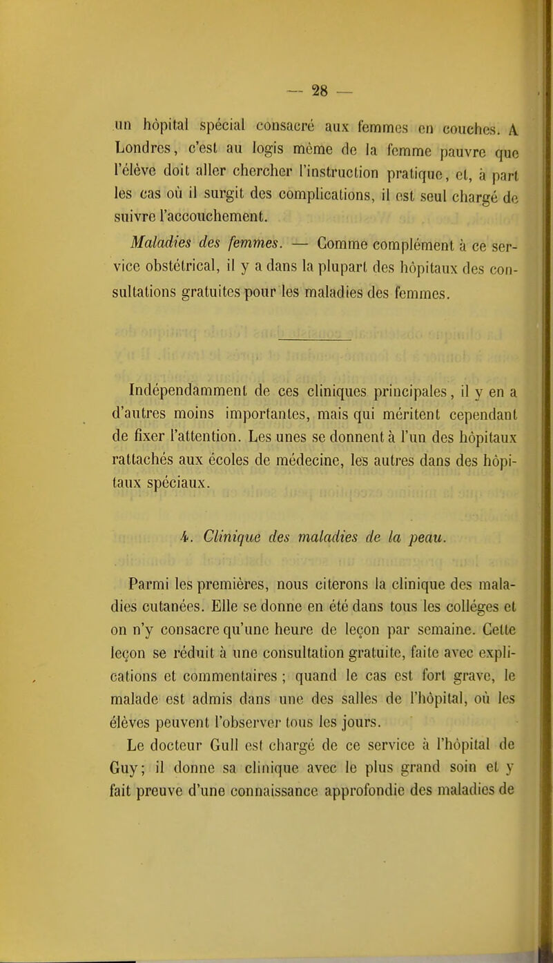 un hôpital spécial consacré aux femmes en couches. A. Londres, c'est au logis même de la femme pauvre que l'élève doit aller chercher l'instruction pratique, cl, à part les cas où il surgit des complications, il est seul chargé de suivre l'accouchement. Maladies des femmes. — Comme complément à ce ser- vice obstétrical, il y a dans la plupart des hôpitaux des con- sultations gratuites pour les maladies des femmes. Indépendamment de ces cliniques principales, il y en a d'autres moins importantes, mais qui méritent cependant de fixer l'attention. Les unes se donnent à l'un des hôpitaux rattachés aux écoles de médecine, les autres dans des hôpi- taux spéciaux. 4. Clinique des maladies de la peau. Parmi les premières, nous citerons la clinique des mala- dies cutanées. Elle se donne en été dans tous les collèges et on n'y consacre qu'une heure de leçon par semaine. Cette leçon se réduit à une consultation gratuite, faite avec expli- cations et commentaires ; quand le cas est fort grave, le malade est admis dans une des salles de l'hôpital, où les élèves peuvent l'observer tous les jours. Le docteur Gull esl chargé de ce service à l'hôpital de Guy; il donne sa clinique avec le plus grand soin et y fait preuve d'une connaissance approfondie des maladies de