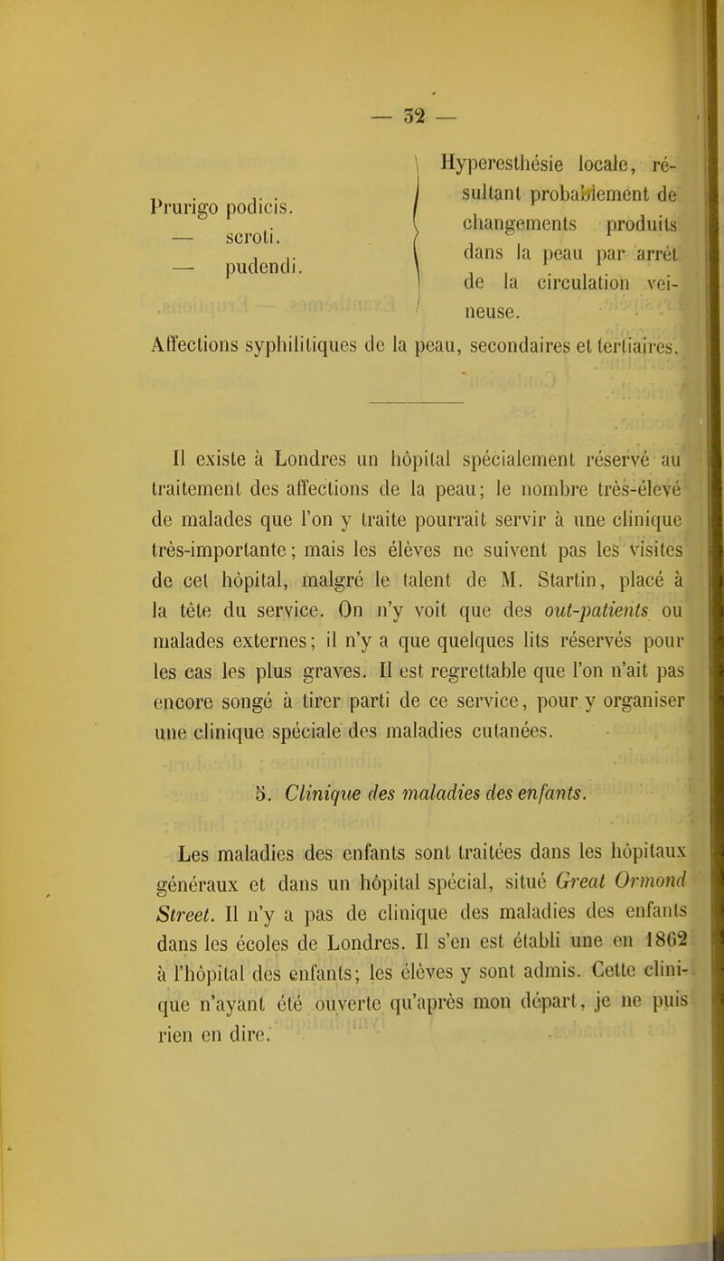 Prurigo podicis. — scroli. — pudendi. \ Hypereslhésie locale, ré- Isultanl probablement de changements produits dans la peau par arrêt de la circulation vei- neuse. Affections syphilitiques de la peau, secondaires et tertiaires. II existe à Londres un hôpital spécialement réservé au traitement des affections de la peau; le nombre très-élevé de malades que l'on y traite pourrait servir à une clinique très-importante; mais les élèves ne suivent pas les visites de cet hôpital, malgré le talent de M. Startin, placé à la tète du service. On n'y voit que des out-patients ou malades externes; il n'y a que quelques lits réservés pour les cas les plus graves. Il est regrettable que l'on n'ait pas encore songé à tirer parti de ce service, pour y organiser une clinique spéciale des maladies cutanées. 5. Clinique des maladies des enfants. Les maladies des enfants sont traitées dans les hôpitaux généraux et dans un hôpital spécial, situé Great Ormond Street. Il n'y a pas de clinique des maladies des enfants dans les écoles de Londres. Il s'en est étabh une en 1862 à l'hôpital des enfants; les élèves y sont admis. Cette cUni- que n'ayant été ouverte qu'après mon départ, je ne puis rien en dire.