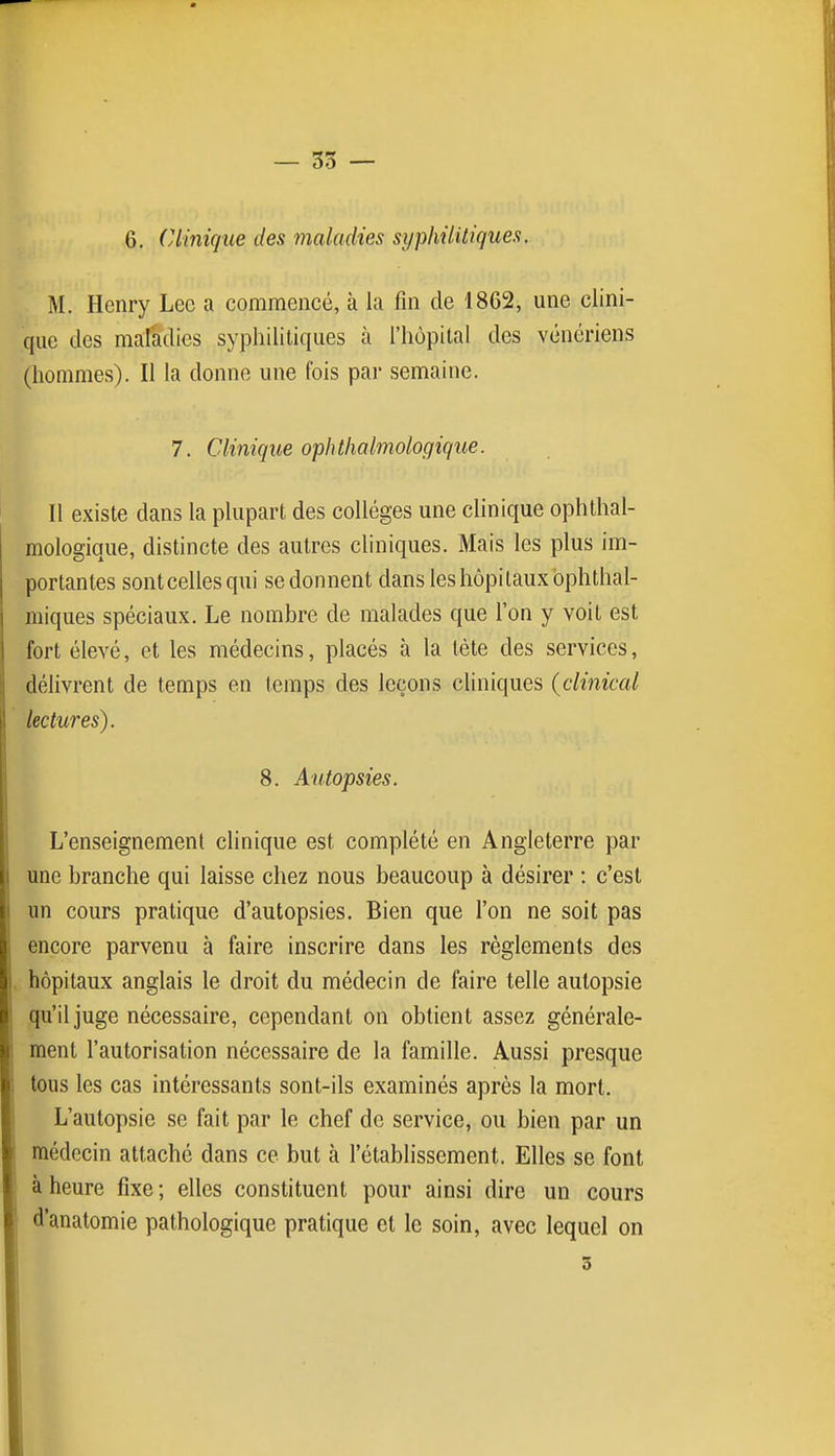 — 55 — 6, Clinique des maladies syphilitiques. M. Henry Lec a commencé, à la fin de 1862, une clini- que des maladies syphilitiques à l'hôpital des vénériens (hommes). II la donne une fois par semaine. 7. Clinique ophthalmologique. Il existe dans la plupart des collèges une chnique ophthal- mologique, distincte des autres cliniques. Mais les plus im- portantes sontcellesqui se donnent dans les hôpitaux bphthal- miques spéciaux. Le nombre de malades que l'on y voit est fort élevé, et les médecins, placés à la tète des services, délivrent de temps en temps des leçons cliniques {clinical lectures). 8. Autopsies. L'enseignement clinique est complété en Angleterre par une branche qui laisse chez nous beaucoup à désirer : c'est un cours pratique d'autopsies. Bien que l'on ne soit pas encore parvenu à faire inscrire dans les règlements des hôpitaux anglais le droit du médecin de faire telle autopsie qu'il juge nécessaire, cependant on obtient assez générale- ment l'autorisation nécessaire de la famille. Aussi presque tous les cas intéressants sont-ils examinés après la mort. L'autopsie se fait par le chef de service, ou bien par un médecin attaché dans ce but à l'établissement. Elles se font à heure fixe; elles constituent pour ainsi dire un cours d'anatomie pathologique pratique et le soin, avec lequel on 3