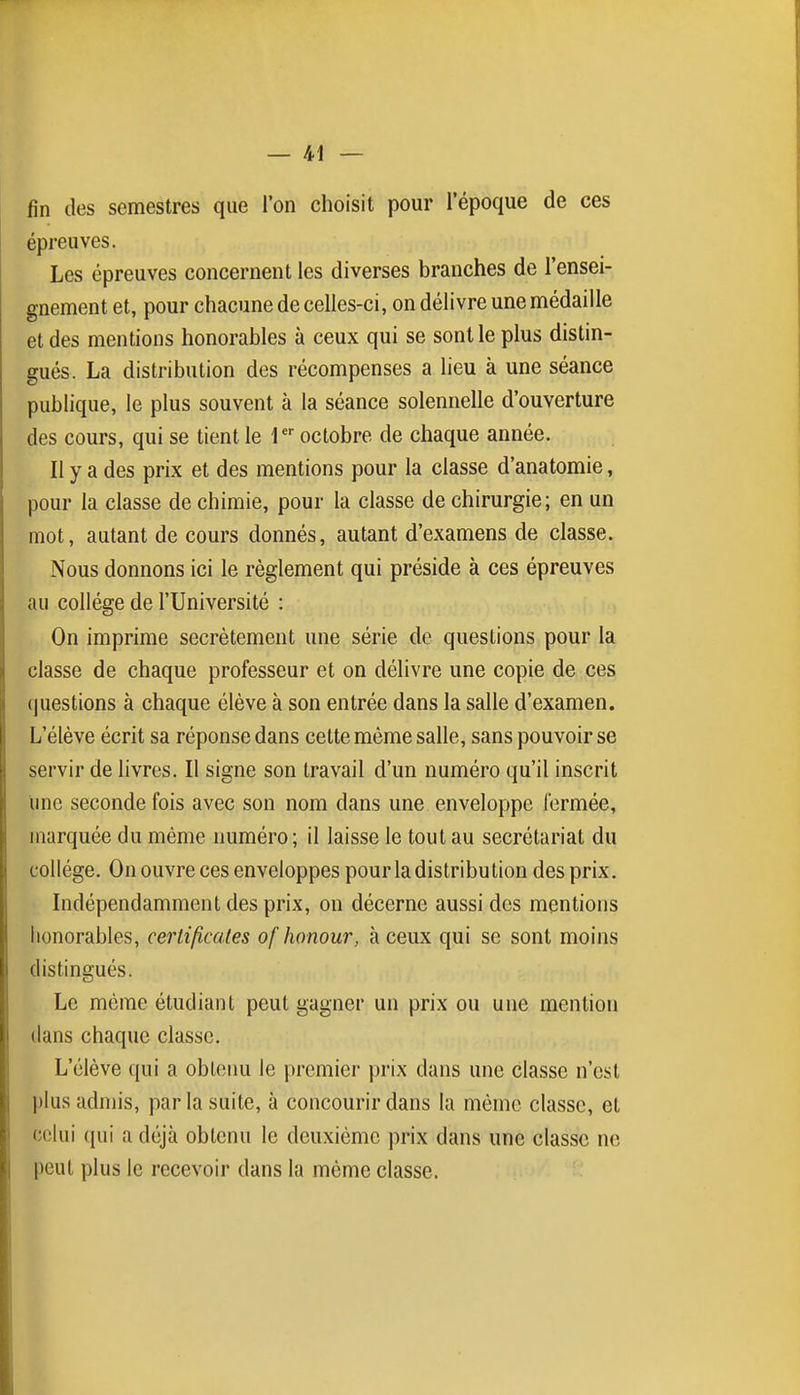 fin des semestres que l'on choisit pour l'époque de ces épreuves. Les épreuves concernent les diverses branches de l'ensei- gnement et, pour chacune de celles-ci, on délivre une médaille et des mentions honorables à ceux qui se sont le plus distin- gués. La distribution des récompenses a lieu à une séance publique, le plus souvent à la séance solennelle d'ouverture des cours, qui se tient le 1 octobre de chaque année. II y a des prix et des mentions pour la classe d'anatomie, pour la classe de chimie, pour la classe de chirurgie; en un mot, autant de cours donnés, autant d'examens de classe. Nous donnons ici le règlement qui préside à ces épreuves au collège de l'Université : On imprime secrètement une série de questions pour la classe de chaque professeur et on délivre une copie de ces questions à chaque élève à son entrée dans la salle d'examen. L'élève écrit sa réponse dans cette même salle, sans pouvoir se servir de livres. Il signe son travail d'un numéro qu'il inscrit une seconde fois avec son nom dans une enveloppe fermée, marquée du même numéro; il laisse le tout au secrétariat du collège. On ouvre ces enveloppes pour la distribution des prix. Indépendamment des prix, on décerne aussi des mentions honorables, certificales ofhonour, à ceux qui se sont moins distingués. Le même étudiant peut gagner un prix ou une mention dans chaque classe. L'élève qui a obtenu le premier prix dans une classe n'est plus admis, par la suite, à concourir dans la même classe, et celui qui a déjà obtenu le deuxième prix dans une classe ne peut plus le recevoir dans la même classe.