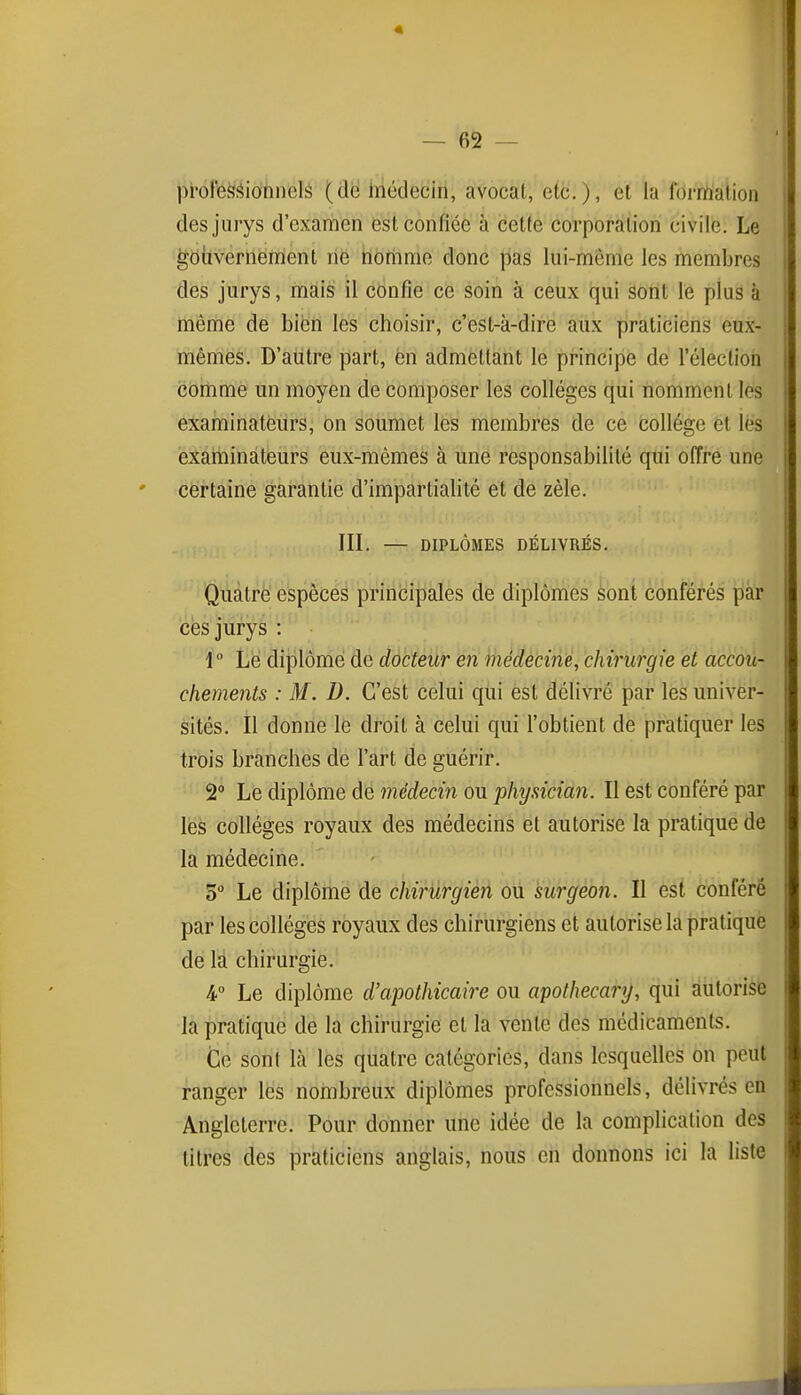 pi'ofesfîionnelé (de tnédecin, avocat, etc.), et la formation des jurys d'examen est confiée à cette corporation civile. Le goiivernement ne horiime donc pas lui-même les membres des jurys, mais il confie ce soin à ceux qui sont le plus à même de bien les choisir, c'est-k-dire aux praticiens eux- mêmes. D'autre part, èn admettant le principe de l'électioii comme un moyen de composer les collèges qui nomment les examinateurs, on soumet les membres de ce feollégc et les examinateurs eux-mêmes à une responsabilité qui offre une certaine garantie d'impartialité et de zèle. III. — DIPLÔMES DÉLIVRÉS. Quatre espèces principales de diplômes sont conférés par ces jurys : 1 Le diplômé do docteur en médêciné, chirurgie et accou- chements : M. D. C'est celui qui est délivré par les univer- sités. Il donne le droit à celui qui l'obtient de pratiquer les trois branches de l'art de guérir. 2° Le diplôme de médecin ou physician. Il est conféré par lès collèges royaux des médecins et autorise la pratique de la médecine. 3 Le diplôme de chirurgien ou surgeon. Il est conféré par les collèges royaux des chirurgiens et autorise la pratiqué dé là chirurgie. 4° Le diplôme d'apothicaire ou apothecary, qui autorise la pratique de la chirurgie et la vente des médicaments. Ce son! là les quatre catégories, dans lesquelles on peut ranger les nombreux diplômes professionnels, délivrés en Angleterre. Pour donner une idée de la complication des titres des praticiens anglais, nous en donnons ici la liste