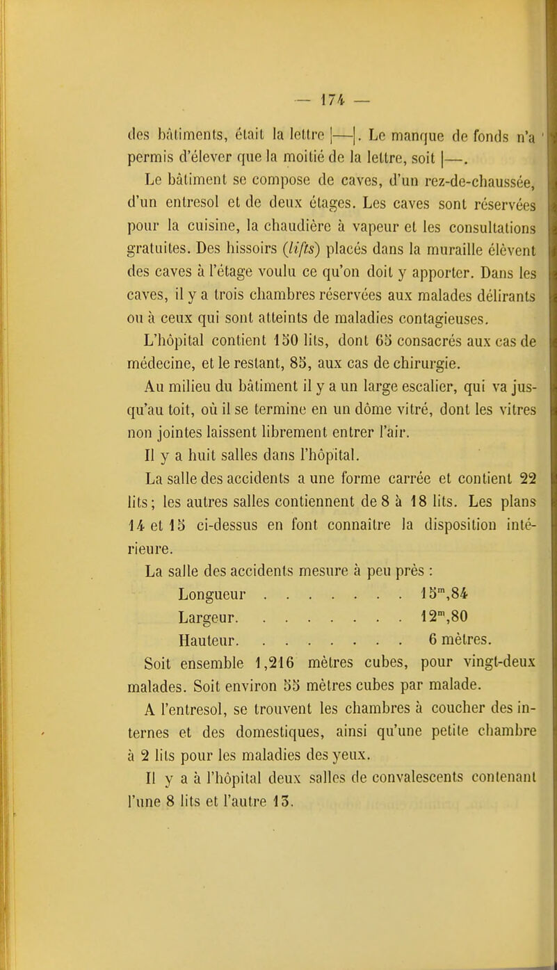 lies bûliments, élail la lellre ]—|. Le manque de fonds n'a permis d'élever que la moitié de la lettre, soit |—. Le bâtiment se compose de caves, d'un rez-de-chaussée, d'un entresol et de deux étages. Les caves sont réservées pour la cuisine, la chaudière à vapeur et les consultations gratuites. Des hissoirs (lifts) placés dans la muraille élèvent des caves à l'étage voulu ce qu'on doit y apporter. Dans les caves, il y a trois chambres réservées aux malades délirants on à ceux qui sont atteints de maladies contagieuses. L'hôpital contient 150 lits, dont 65 consacrés aux cas de médecine, et le restant, 85, aux cas de chirurgie. Au milieu du bâtiment il y a un large escalier, qui va jus- qu'au toit, où il se termine en un dôme vitré, dont les vitres non jointes laissent librement entrer l'air. Il y a huit salles dans l'hôpital. La salle des accidents a une forme carrée et contient 22 hts; les autres salles contiennent de 8 à 18 lits. Les plans 14. et 15 ci-dessus en font connaître la disposition inté- rieure. La salle des accidents mesure à peu près : Longueur 15',84 Largeur 12',80 Hauteur 6 mètres. Soit ensemble 1,216 mètres cubes, pour vingt-deux malades. Soit environ 55 mètres cubes par malade. A l'entresol, se trouvent les chambres à coucher des in- ternes et des domestiques, ainsi qu'une petite chambre à 2 lits pour les maladies des yeux. Il y a à l'hôpital deux salles de convalescents contenant l'une 8 lits et l'autre 13.