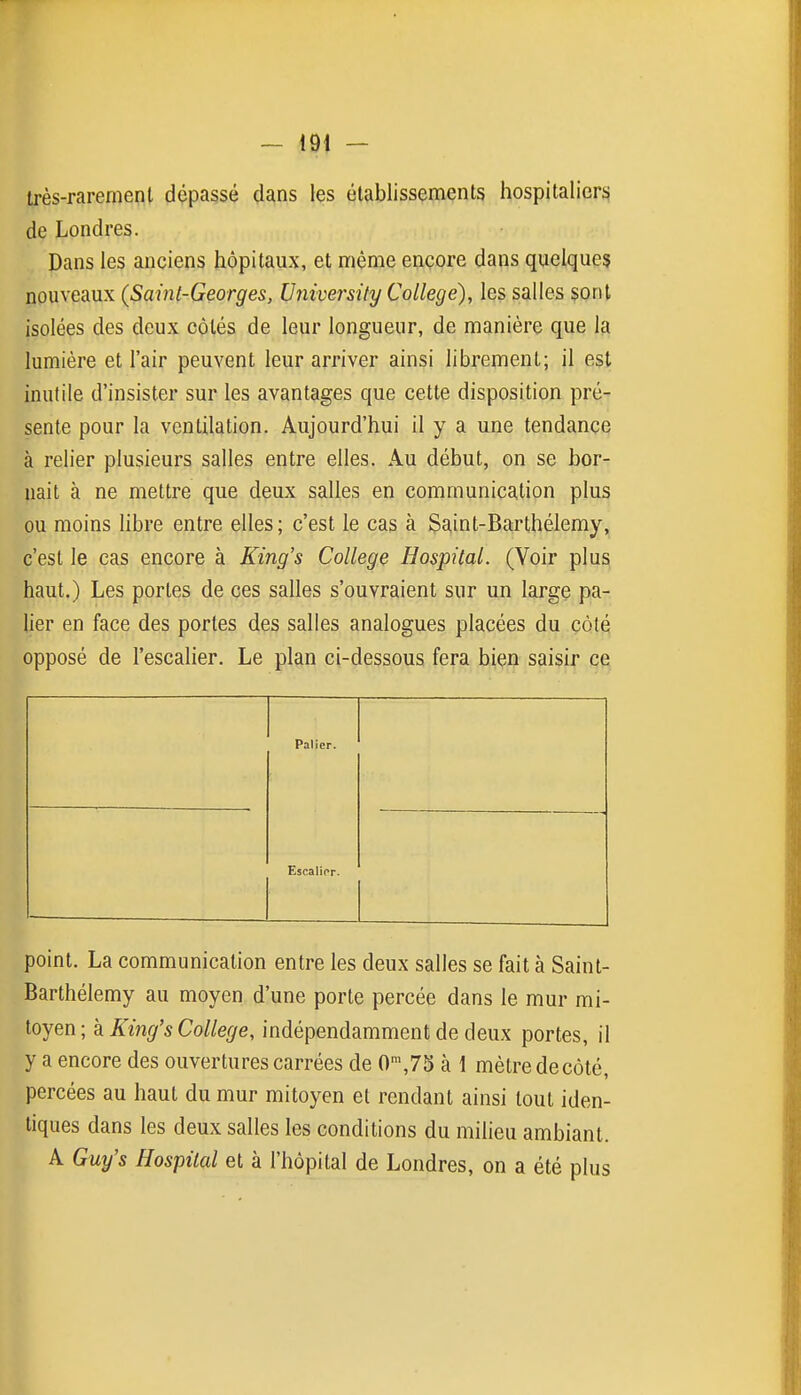 très-rarement dépassé dans les établissements hospitaliers de Londres. Dans les anciens hôpitaux, et même encore dans quelques nouveaux (Saint-Georges, University Collège), les salles sont isolées des deux côtés de leur longueur, de manière que la lumière et l'air peuvent leur arriver ainsi librement; il est inutile d'insister sur les avantages que cette disposition pré- sente pour la ventilation. Aujourd'hui il y a une tendance à relier plusieurs salles entre elles. Au début, on se bor- nait à ne mettre que deux salles en communication plus ou moins libre entre elles; c'est le cas à Saint-Ba:rthélemy, c'est le cas encore à King's Collège Hospital. (Voir plus haut.) Les portes de ces salles s'ouvraient sur un large pa- lier en face des portes des salles analogues placées du côté opposé de l'escalier. Le plan ci-dessous fera biçj^ saisie ce. Palier. Escalier. point. La communication entre les deux salles se fait à Saint- Barthélemy au moyen d'une porte percée dans le mur mi- toyen; k King's Collège, indépendamment de deux portes, il y a encore des ouvertures carrées de 0',75 à 1 mètre de côté, percées au haut du mur mitoyen et rendant ainsi tout iden- tiques dans les deux salles les conditions du milieu ambiant. A Guy's Hospital et à l'hôpital de Londres, on a été plus