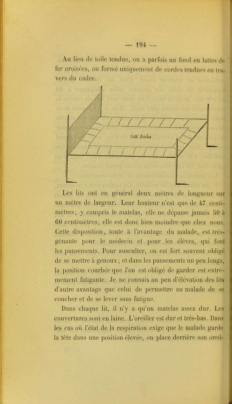 Au lieu de toile tendue, on a parfois un fond en lattes ùc fer croisées, ou formé uniquement de cordes tendues en Ira- vers du cadre. Les lits ont en général deux mètres de longueur suj- un mètre de largeur. Leur hauteur n'est que de 47 centi- mètres; y compris le matelas, elle ne dépasse jamais bO à 60 centimètres; elle est donc bien moindre que chez nous. Cette disposition, toute à l'avantage du malade, est Irès- gcnanle pour le médecin et pour les élèves, qui foni les pansements. Pour ausculter, on est fort souvent obligé de se mettre à genoux ; et dans les pansements un peu longs, la position courbée que l'on est obligé de garder est extrê- mement fatigante. Je ne connais au peu d'élévation des lils d'autre avantage que celui de permettre au malade de se coucher et de se lever sans fatigue. Dans chaque lit, il n'y a qu'un matelas assez dur. Les couvertures sont en laine. L'oreiller est dur et très-bas. Dans les cas où l'état de la respiration exige que le malade gai-de la tète dans une position élevée, on place derrière son oreil- Tznuinrnz tolk Unâiu i