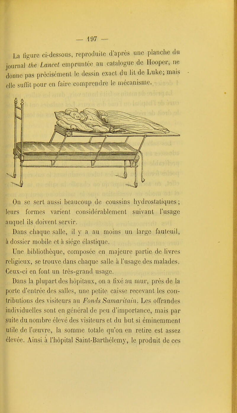 La figure ci-dessous, reproduite d'après une planche du On se sert aussi beaucoup de coussins hydrostatiques ; leurs formes varient considérablement suivant l'usage auquel ils doivent servir. Dans chaque salle, il y a au moins un large fauteuil, à dossier mobile et à siège élastique. Une bibliothèque, composée en majeure partie de livres religieux, se trouve dans chaque salle à l'usage des malades. Ceux-ci en font un très-grand usage. Dans la plupart des hôpitaux, on a fixé au mur, près de la porte d'entrée des salles, une petite caisse recevant les con- tributions des visiteurs au Fonds Samaritain. Les offrandes individuelles sont en général de peu d'importance, mais par suite du nombre élevé des visiteurs et du but si éminemment utile de l'œuvre, la somme totale qu'on en retire est assez élevée. Ainsi à l'hôpital Saint-Barthélemy, le produit de ces