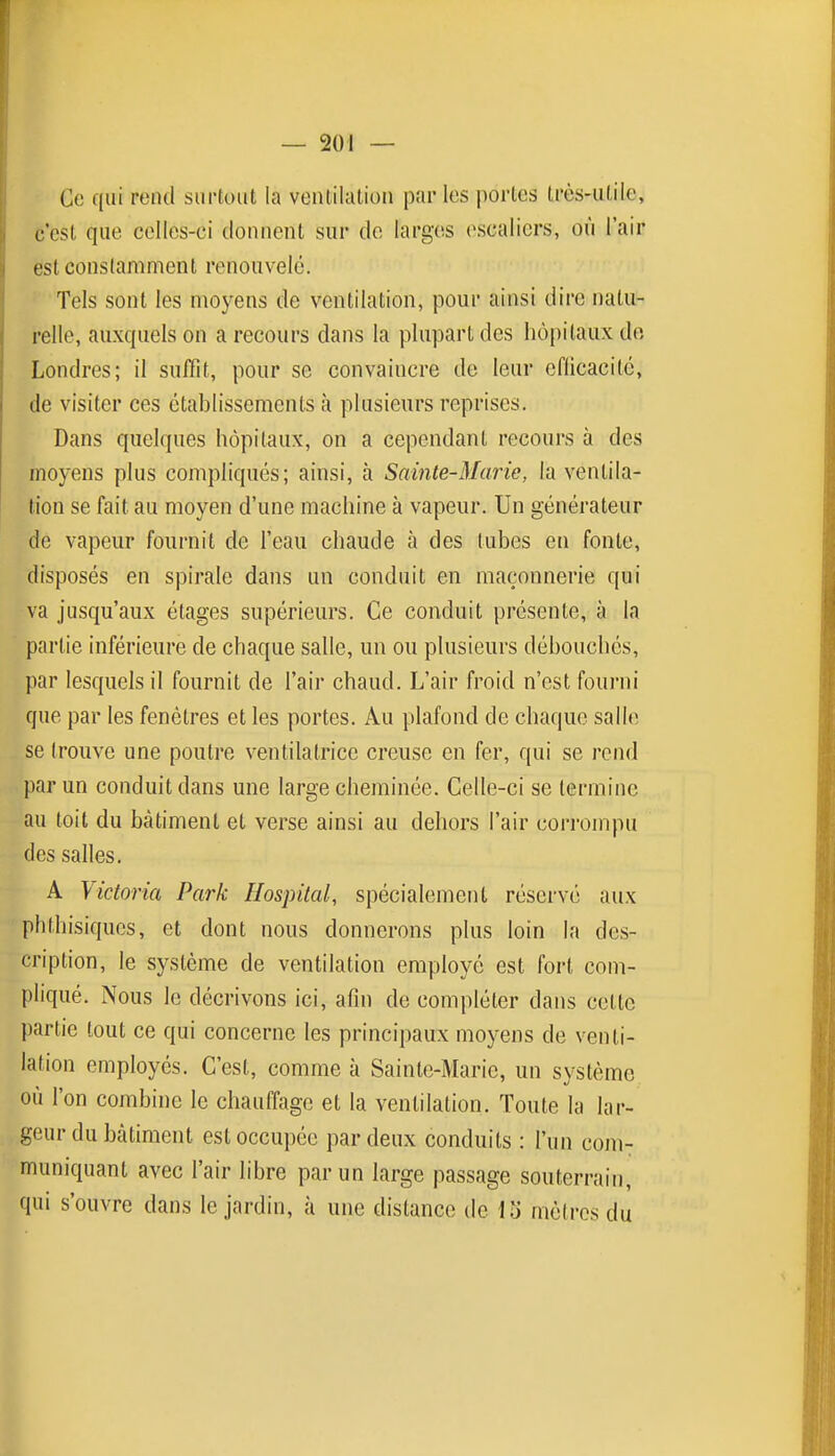 Ce qui rend surtout la ventilation par les portes très-utile, c'est que celles-ci donnent sur de larges (>scaliers, où l'air est constamment renouvelé. ■ Tels sont les moyens de ventilation, pour ainsi dire natu- relle, auxquels on a recours dans la plupart des liô[)itaux dn Londres; il suffit, pour se convaincre de leur cflicacilc, de visiter ces établissements à plusieurs reprises. Dans quelques hôpitaux, on a cependant recours à des moyens plus compliqués; ainsi, à Sainte-Marie, la ventila- tion se fait au moyen d'une machine à vapeur. Un générateur de vapeur fournit de l'eau chaude à des tubes en fonte, disposés en spirale dans un conduit en maçonnerie qui va jusqu'aux étages supérieurs. Ce conduit présente, à la partie inférieure de chaque salle, un ou plusieurs débouchés, par lesquels il fournit de l'air chaud. L'air froid n'est fourni que par les fenêtres et les portes. Au plafond de chaque salle se trouve une poutre ventilatrice creuse en fer, qui se rend par un conduit dans une large cheminée. Celle-ci se termine au toit du bâtiment et verse ainsi au dehors l'air corrompu des salles. A Victoria Park Hospital, spécialement réservé aux phthisiqucs, et dont nous donnerons plus loin la des- cription, le système de ventilation employé est fort com- pliqué. Nous ]o décrivons ici, afin de compléter dans cette partie tout ce qui concerne les principaux moyens de venti- lation employés. C'est, comme à Sainte-Marie, un système où l'on combine le chauffage et la ventilation. Toute la lar- geur du bâtiment est occupée par deux conduits : l'un com- muniquant avec l'air libre par un large passage souterrain, qui s'ouvre dans le jardin, à une distance de mètres du