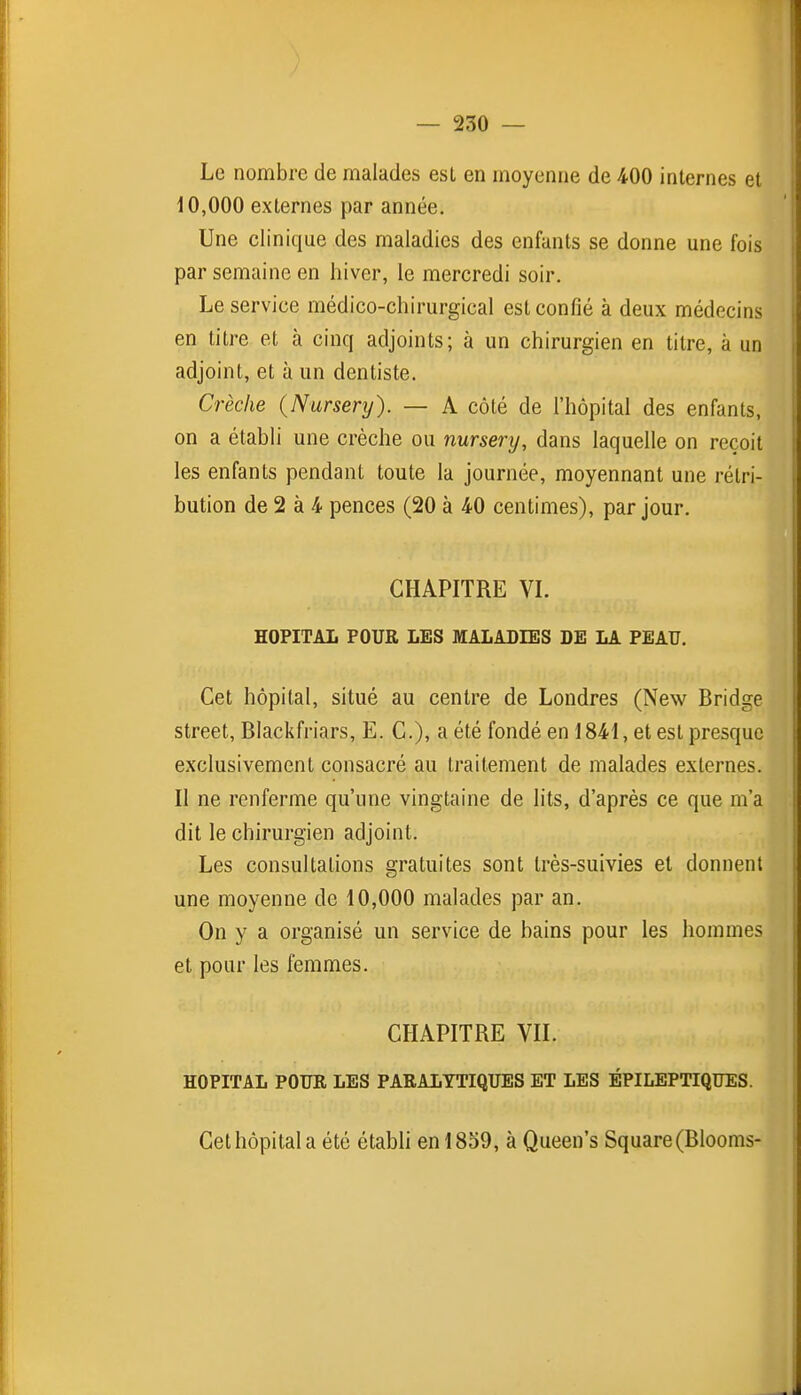 Le nombre de malades est en moyenne de 400 internes et 10,000 externes par année. Une clinique des maladies des enfants se donne une fois par semaine en hiver, le mercredi soir. Le service médico-chirurgical est confié à deux médecins en titre et à cinq adjoints; à un chirurgien en titre, à un adjoint, et à un dentiste. Crèche (Nursenj). — A côté de l'hôpital des enfants, on a établi une crèche ou nursery, dans laquelle on reçoit les enfants pendant toute la journée, moyennant une rétri- bution de 2 à 4 pences (20 à 40 centimes), par jour. CHAPITRE VL HOPITAL POUR LES MALADIES DE LA PEAU. Cet hôpital, situé au centre de Londres (New Bridge Street, Blackfriars, E. C), a été fondé en 1841, et est presque exclusivement consacré au traitement de malades externes. Il ne renferme qu'une vingtaine de lits, d'après ce que m'a dit le chirurgien adjoint. Les consultations gratuites sont très-suivies et donnent une moyenne de 10,000 malades par an. On y a organisé un service de bains pour les hommes et pour les femmes. CHAPITRE VIL HOPITAL POUR LES PARALYTIQUES ET LES ÉPILEPTIQUES. Cet hôpital a été étabh en 1859, à Queen's Square (Blooms-