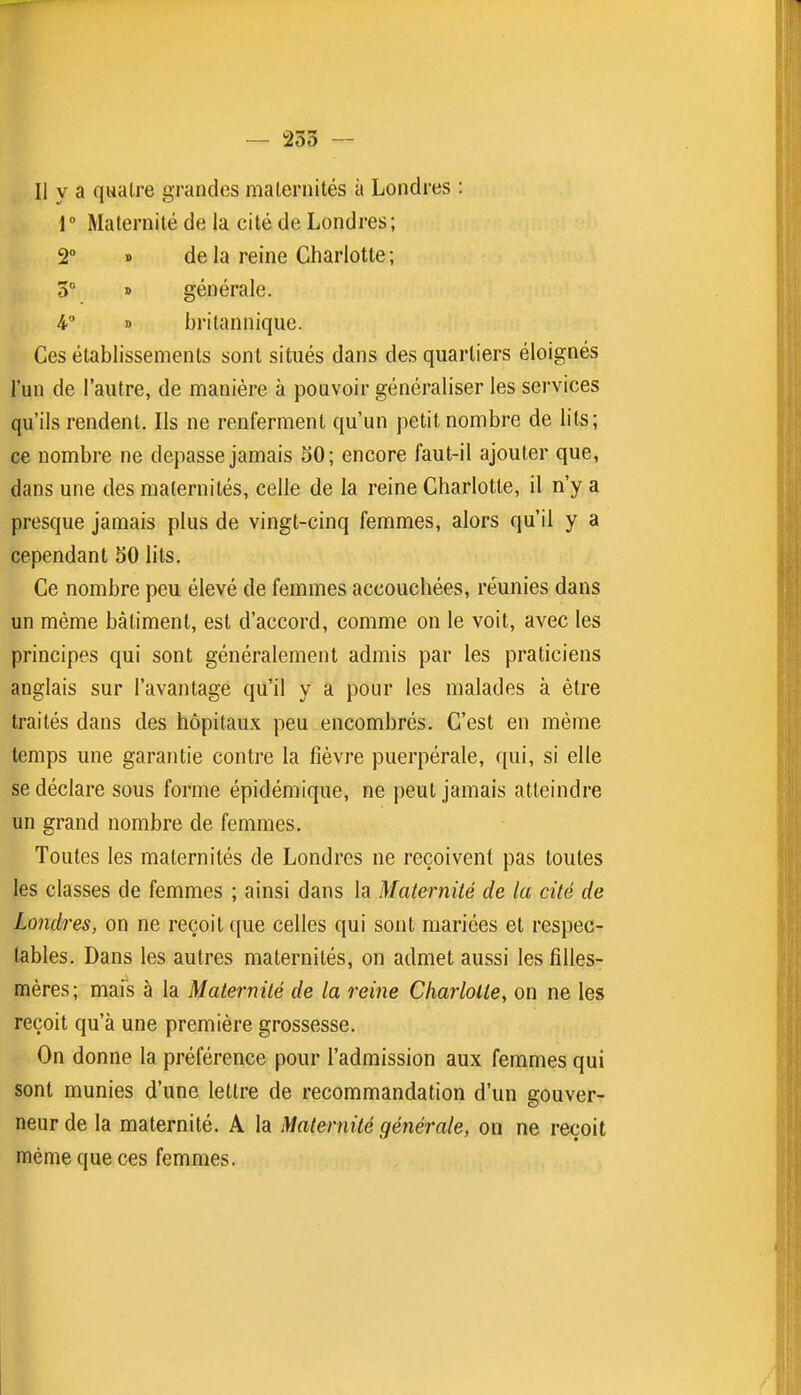 — 253 — Il y a quatre grandes maleriiités à Londres : { Maternité de la cité de Londres; 2° » de la reine Charlotte; 5° » générale. 4° » britannique. Ces établissements sont situés dans des quartiers éloignés l'un de l'autre, de manière à pouvoir généraliser les services qu'ils rendent. Ils ne renferment qu'un petit nombre de lits; ce nombre ne dépasse jamais 50; encore faut-il ajouter que, dans une des maternités, celle de la reine Charlotte, il n'y a presque jamais plus de vingt-cinq femmes, alors qu'il y a cependant 50 lits. Ce nombre peu élevé de femmes accouchées, réunies dans un même bâtiment, est d'accord, comme on le voit, avec les principes qui sont généralement admis par les praticiens anglais sur l'avantagé qu'il y a pour les malades à être traités dans des hôpitaux peu encombrés. C'est en même temps une garantie contre la fièvre puerpérale, f[ui, si elle se déclare sous forme épidémique, ne peut jamais atteindre un grand nombre de femmes. Toutes les maternités de Londres ne reçoivent pas toutes les classes de femmes ; ainsi dans la Maternité de la cité de Londres, on ne reçoit que celles qui sont mariées et respec- tables. Dans les autres maternités, on admet aussi les filles- mères; mais à la Maternité de la reine Charlotte, on ne les reçoit qu'à une première grossesse. On donne la préférence pour l'admission aux femmes qui sont munies d'une lettre de recommandation d'un gouver- neur de la maternité. A la Maternité générale, on ne reçoit même que ces femmes.