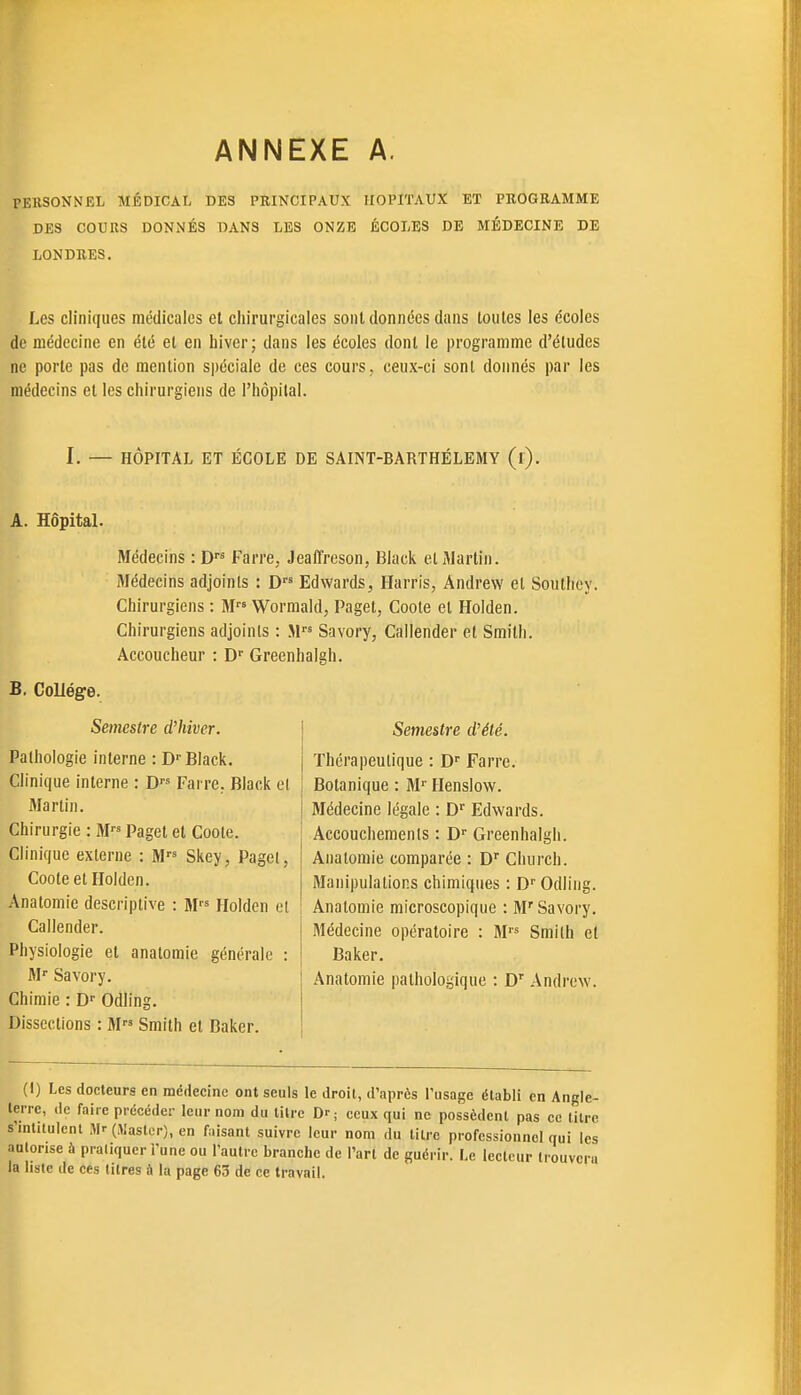 ANNEXE A. PERSONNEL AIÉDICAL DES PRINCIPAUX HOPITAUX ET PROGRAMME DES COURS DONNÉS DANS LES ONZE ÉCOLES DE MÉDECINE DE LONDRES. Les cliniques médicales et chirurgicales sont données dans toutes les écoles de médecine en été et en hiver; dans les écoles dont le programme d'études ne porte pas de mention spéciale de ces cours, ceux-ci sont donnés par les médecins et les chirurgiens de l'hôpital. I. — HÔPITAL ET ÉCOLE DE SAINT-BARTHÉLEMY (l). A. Hôpital. Médecins : D Farre, Jeaffreson, Black et Martin. Médecins adjoints : D Edwards, Harris, Andrew et Southoy. Chirurgiens : M Worraald, Paget, Coote et Holden. Chirurgiens adjoints : .M''« Savory, Callender et Smith. Accoucheur : D'' Greenhalgh. B, CoUége. Semestre d'hiver. Pathologie interne : D-Black. Clinique interne : Farre. Black el Martin. Chirurgie : M Paget et Coote. Clinique externe : M Skey, Pagel, Coote el Holden. Anatomie descriptive : M Holden cl Callender. Physiologie et anatomie générale : M' Savory. Chimie : Odling. Dissections : M Smith el Baker. Semestre d'été. Thérapeutique : D Farre. Botanique : M'' Henslow. Médecine légale : D'' Edwards. Accouchements : Greenhalgh. Anatomie comparée : D'' Church. Manipulations chimiques : D'' Odling. Anatomie microscopique : M'Savory. Médecine opératoire : M Smilh et Baker. Anatomie pathologique : D' Andrew. (I) Les docteurs en médecine ont seuls le droit, d'après l'usage établi en Angle- terre, (le faire précéder leur nom du titre D'; ceux qui ne possèdent pas ce titre s'intitulent Mr (Mastcr), en faisant suivre leur nom du tiu-c professionnel qui les autorise à pratiquer l'une ou l'autre branche de l'art de guérir. Le lecteur trouvera la liste de ces litres à la page 63 de ce travail.