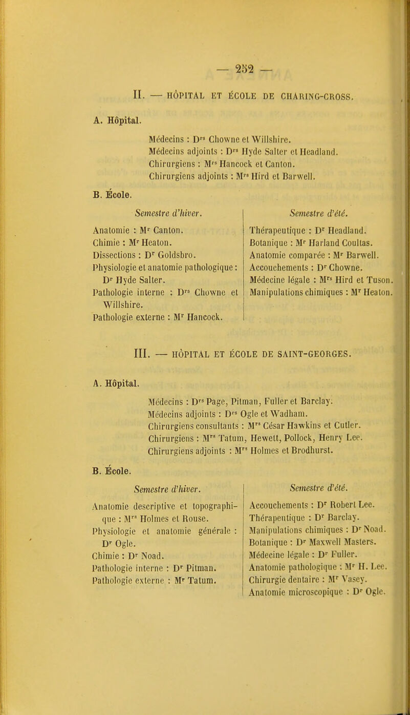 II. — HÔPITAL ET ÉCOLE DE CHARING-CROSS. A. Hôpital. Médecins : D Chowne el Willshire. Médecins adjoints : D Hyde Saiter et Headland. Cliirurgiens ; M Hancocic et Canton. Chirurgiens adjoints : M Hird et Barweii. B. Ecole. Semestre d'hiver. AnatoDiie : M' Canton. Cliimie : M'^Heaton. Dissections : D' Goldsbro. Physiologie et anatomie pathologique : D'Ilyde Salter. Pathologie interne : D Chowne et Willshire. Pathologie externe : M Hancock. Semestre d'été. Thérapeutique : D' Headland. Botanique : M Harland Coullas. Anatomie comparée : M' Barwell. Accouchements : D'' Chowne. Médecine légale : M Hird et Tusoii. Manipulations chimiques : M' Heaton. III. — HÔPITAL ET ÉCOLE DE SAINT-GEORGES. A. Hôpital. Médecins : DPage, Pilman, Fulleret Barclay. Médecins adjoints : D Ogle et Wadhani. Chirurgiens consultants : M César Hawkins et Cutler. Chirurgiens : M ïatuni, Hewelt, Pollock, Henry Lee. Chirurgiens adjoints : M Holmes et Brodhurst. B. École. Semestre d'hiver. .\natomie descriptive el topographi- que : M Holmes et Rouse. Physiologie et anatomie générale : D' Ogle. Chimie : D Noad. Pathologie interne : D' Pitman. Pathologie externe : M' Tatum. Semestre d'été. Accouchements : D' Robert Lee. Thérapeutique : D' Barclay. Manipulations chimiques : D''Noad. Botanique : D Maxwell Masiers. Médecine légale : Fuller. Anatomie pathologique : M' H. Lee. Chirurgie dentaire : M' Vasey. Anatomie microscopique : D Ogle.