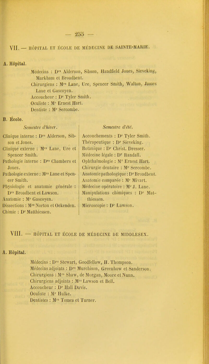 VII. — HÔPITAL ET ÉCOLE DE MÉDECINE DE SAINTE-MAlllE. A. Hôpital. Jléileciiis : D Altlcrsoi), Sibson, Ilaiidfield Joues, Sieveking, IHarkhaiii el Broadbenl. Chirurgiens : 31 Lane, Ure, Spencer Smith, Wallon, James Lane el Gascoyen. Accoucheur : D' Tyler Smith. Oculiste : M'' Ernest Harl. Dentiste : M'' Sercombe. B. Ecole. Semestre d'hiver. Clinique interne : D Aiderson, Sib- son et Jones. Clinique externe : M Lane, Ure el Spencer Smith. Pathologie interne : D Chambers et Jones. Pathologie externe : M Lane et Spen- cer Smith. Physiologie et anatomie générale : Broadbenl elLawson. Anatomie : M Gascoyen. Dissections : M Norton et Ockenden. Chimie : D'Matthiessen. Semestre d'été. Accouchements : D Tyler Smith. Thérapeutique : D'' Sieveking. Botanique : D' Christ. Dresser. Médecine légale : D'' Randall. Ophlhalmologie : M' Ernest Ilart. Chirurgie dentaire : M'' Sercombe. Anatomie pathologique : D Broadbenl. Aiialomic comparée : M Mivart. Médecine opératoire : MJ. Lane. Manipulations chimiques : D'' 3Ial- Ihiessen. Microscopie : D' Lawson. VIII. — HÔPITAL ET ÉCOLE DE MÉDECINE DE MIDDLESEX. A. Hôpital. Médecins : D Slewarl, Goodfellow, H. Thompson. Médecins adjoints : D Murchison, Greenhow et Sanderson. Chirurgiens : M Shaw, de Morgan, Moore el Nunn. Chirurgiens adjoints ; M Lawson el Bell. Accoucheur : D Hall Davis. Oculiste : 3P Ilulke. Dentistes : M Tomes el Turner.