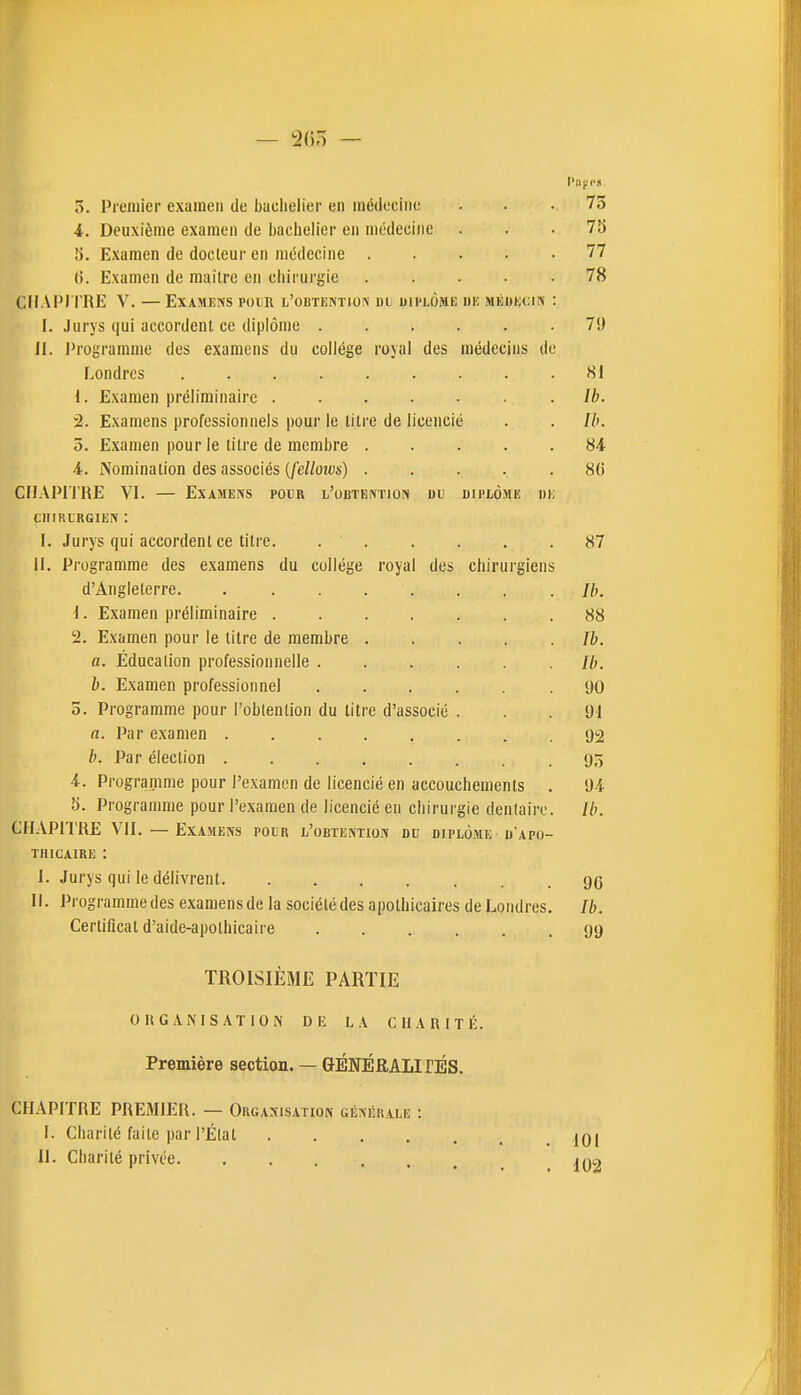 — 2()5 — 5. Premier examen de bachelier en médecine ... 75 4. Deuxième examen de jjaclielier en médecine ... 73 5. Examen de docteur en médecine ..... 77 6. Examen de maître en chirurgie ..... 78 CHAPI TRE V. — Examens pour l'obtention dl uii'lôhe uic MKUiccn : I. Jurys qui accordent ce diplôme 79 II. Programme des examens du collège rojal des médecins de Londres 81 1. Examen préliminaire Ib. 2. Examens professionnels pour le litre de licencié . . Ih. 5. Examen pour le titre de membre 84 4. Nomination des associés (/eZWs) ..... 8(5 CHAPITRE VI. — Examens pour l'obtention du diplôme di; cniRLRGiEN : I. Jurys qui accordent ce titre. . . . . . .87 11. Programme des examens du collège royal des chirurgiens d'Angleterre //;, 1. Examen préliminaire 88 2. Examen pour le titre de membre Ib. a. Éducation professionnelle Ib. b. Examen professionnel ...... 90 o. Programme pour l'obtention du litre d'associé . . . 91 n. Par examen 92 h. Par élection 9o 4. Programme pour l'examen de licencié en accouchements . 94 5. Programme pour l'examen de licencié en chirurgie dentaire. Ib. CHAPITRE VII. — Examens pour l'obtention du diplôme u apu- TiiicAiRE : I. Jurys qui le délivrent gg H. Programmedes examensde la sociétédes apothicaires de Londres. Ib. Certificat d'aide-apolhicaire 99 TROISIÈME PARTIE OKGANIS.\TION D !■ LA CHARITÉ. Première section. — GÉNÉRALIfÉS. CHAPITRE PREMIER. — Orgasisatiok générale f. Charité faite par l'État . . . . II. Charité privée 10! 102