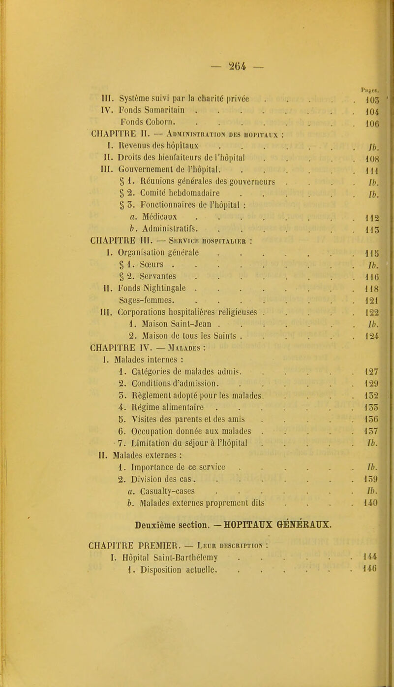 — i264 — III. Système suivi par la charité privée 103 IV. Fonds Snmarilain . joi Tonds Coborn 1Q6 CIIAPITHE II. — Administhation dks uoi'italx : I. Revenus des hôpitaux Ib. II. Droits des bienfaiteurs de l'hôpital KJS III. Gouvernement de l'hôpital )l l § i. Réunions générales des gouverneurs .... //». § 2. Comité hebdomadaire [b. $ 3. Fonctionnaires de l'hôpital : a. Médicaux 112 b. Administratifs 113 CHAPITRE III. — SlîRVICE HOSPITALIER : I. Organisation générale 115 § 1. Sœurs Ih. % 2. Servantes IIG 11. Fonds Nightingale 118 Sages-femmes 121 III. Corporations hospitalières religieuses ..... 122 1. Maison Saint-Jean Ib. 2. Maison de tous les Saints 124- CHAPITRE IV. — Malades : 1. Malades internes : 1. Catégories de malades admis 127 2. Conditions d'admission 129 5. Règlement adopté pour les malades 152 4. Régime alimentaire . . . . . .155 5. Visites des parents et des amis ..... 156 6. Occupation donnée aux malades . . . . .157 7. Limitation du séjour à l'hôpital . . . . . Ib. H. Malades externes : 1. Importance de ce service . . ... . Ih. 2. Division des cas 15!) a. Casually-cases .......//;. b. Malades externes proprement dits .... HO Deuxième section. — HOPITAUX GÉNÉRAUX. CHAPITRE PREMIER. — Leur DE,scRiPTinN : I. Hôpital Saint-Rarlbélemy lU