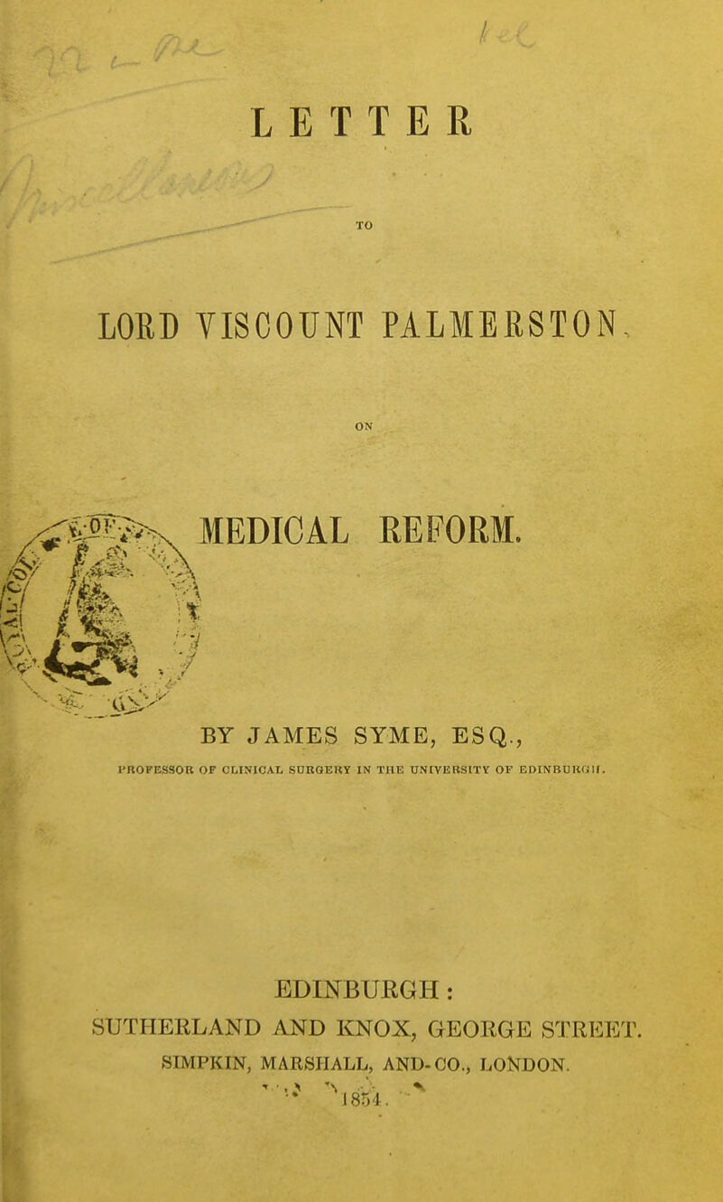 LETTER TO LOED VISCOUNT PALMERSTON, ON MEDICAL EEFORM. BY JAMES SYME, ESQ., PROFESSOR OF OUNICAL SURGERY IN THE UNIVERSITY OF EDINBUUCill. EDmBURGH : SUTHERLAND AND KNOX, GEORGE STREET. SIMPKIN, MARSHALL, AND-CO., LONDON.