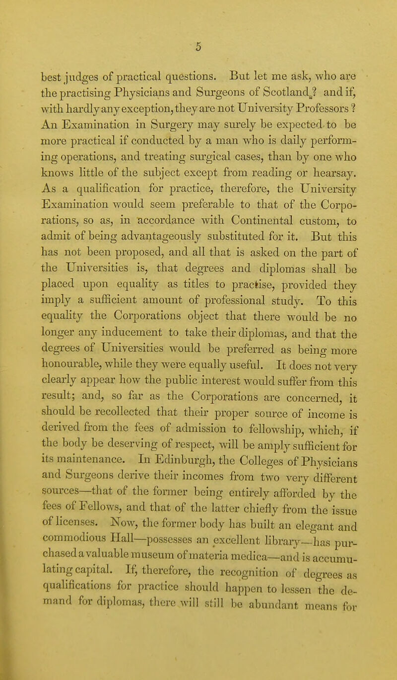 best judges of practical questions. But let me ask, who are the practising Physicians and Surgeons of Scotland^ and if, with hardly any exception, they are not University Professors ? An Examination in Surgery may surely be expected- to be more practical if conducted by a man who is daily perform- ing operations, and treating surgical cases, than by one who knows little of the subject except from reading or hearsay. As a qualification for practice, therefore, the University Examination would seem preferable to that of the Corpo- rations, so as, in accordance with Continental custom, to admit of being advantageously substituted for it. But this has not been proposed, and all that is asked on the part of the Universities is, that degrees and diplomas shall be placed upon equality as titles to practise, provided they imply a sufficient amount of professional study. To this equaHty the Corporations object that there would be no longer any inducement to take their diplomas, and that the degrees of Universities would be preferred as being more honourable, wdiile they were equally usefiil. It does not very clearly appear how the public mterest would suffer from tliis result; and, so far as the Corporations are concerned, it should be recollected that their proper source of income is derived from the fees of admission to fellowship, which, if the body be deserving of respect, will be amply sufficient for its maintenance. In Edinburgh, the Colleges of Physicians and Surgeons derive their incomes ft'om two very different sources—that of the fomer being entirely afforded by the fees of Fellows, and that of the latter chiefly from the issue of licenses. Now, the former body has built an elegant and commodious Hall—possesses an excellent hbrary—has pur- chased a valuable museum of materia medica—and is accumu- lating capital. If, therefore, the recognition of degrees as qualifications for practice should happen to lessen the de- mand for diplomas, there will still be abundant means for