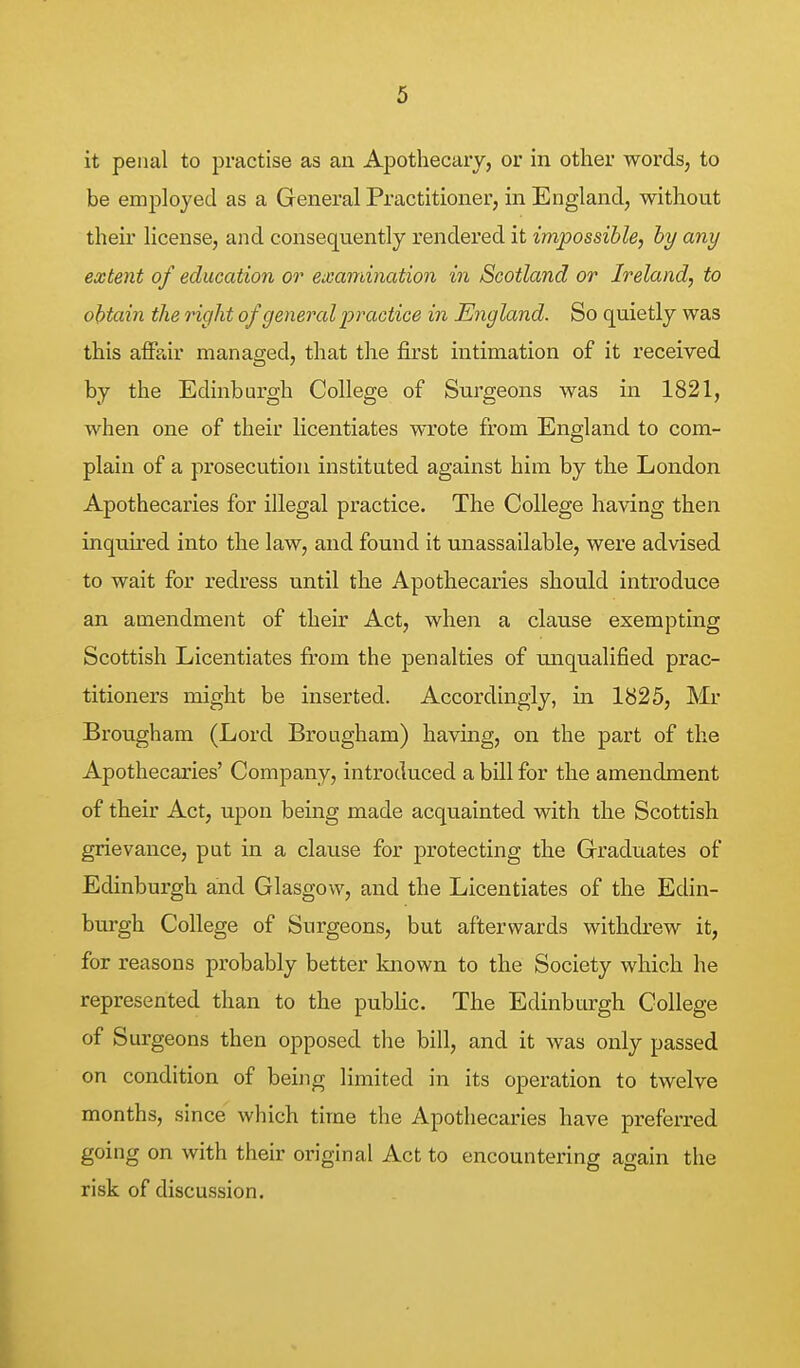 it penal to practise as an Apothecary, or in other words, to be employed as a General Practitioner, in England, without their license, and consequently rendered it impossible, by any extent of education or examination in Scotland or Ireland, to obtain the right of general practice in England. So quietly was this affair managed, that the first intimation of it received by the Edinburgh College of Surgeons was in 1821, when one of their licentiates wrote from England to com- plain of a prosecution instituted against him by the London Apothecaries for illegal practice. The College having then inquired into the law, and found it unassailable, were advised to wait for redress until the Apothecaries should introduce an amendment of their Act, when a clause exempting Scottish Licentiates from the penalties of ruiqualified prac- titioners might be inserted. Accordingly, in 1825, Mr Brougham (Lord Brougham) having, on the part of the Apothecaries' Company, introduced a bill for the amendment of their Act, upon being made acquainted with the Scottish grievance, put in a clause for protecting the Graduates of Edinburgh and Glasgow, and the Licentiates of the Edin- burgh College of Surgeons, but afterwards withdrew it, for reasons probably better known to the Society which he represented than to the public. The Edinburgh College of Surgeons then opposed the bill, and it was only passed on condition of being limited in its operation to twelve months, since which time the Apothecaries have preferred going on with their original Act to encountering again the risk of discussion.