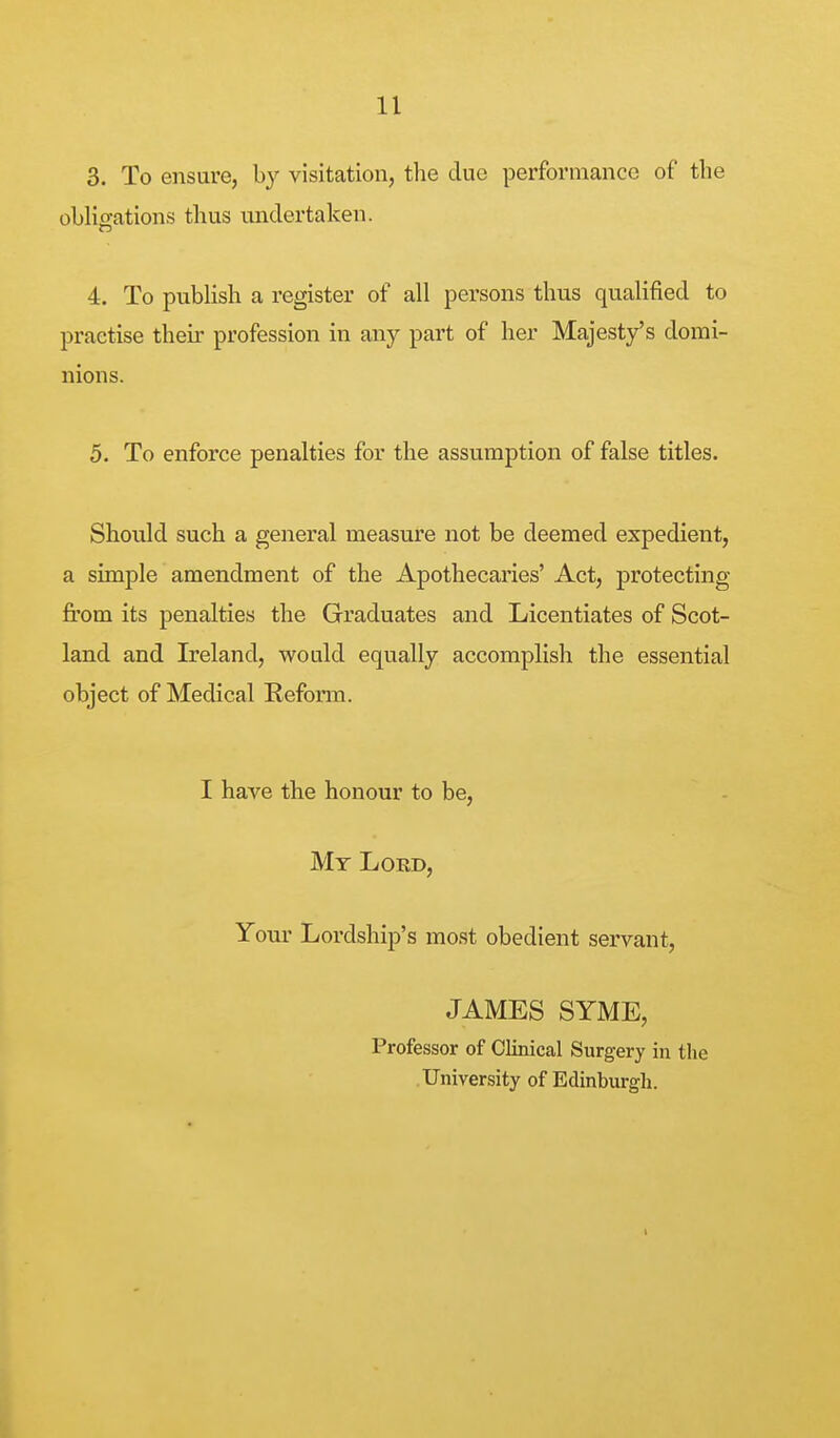 3. To ensure, by visitation, the due performance of the oblicrations thus undertaken. 4. To publish a register of all persons thus qualified to practise their profession in any part of her Majesty's domi- nions. 5. To enforce penalties for the assumption of false titles. Should such a general measure not be deemed expedient, a simple amendment of the Apothecaries' Act, protecting from its penalties the Graduates and Licentiates of Scot- land and Ireland, would equally accomplish the essential object of Medical Reform. I have the honour to be, Mt Lord, Your Lordship's most obedient servant, JAMES SYME, Professor of Clinical Surgery in the University of Edinburgh.