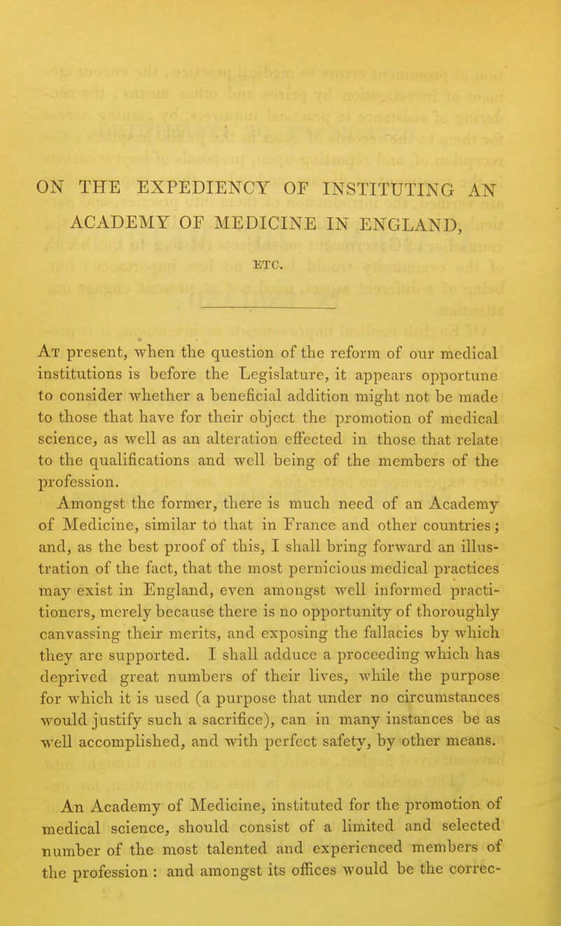 ON THE EXPEDIENCY OF INSTITUTING AN ACADEMY OF MEDICINE IN ENGLAND, ETC. At present, when the question of the reform of our medical institutions is before the Legislature, it appears opportune to consider whether a beneficial addition might not be made to those that have for their object the promotion of medical science, as well as an alteration effected in those that relate to the qualifications and well being of the members of the profession. Amongst the form-er, there is much need of an Academy of Medicine, similar to that in France and other countries; and, as the best proof of this, I shall bring forward an illus- tration of the fact, that the most pernicious medical practices may exist in England, even amongst well informed practi- tioners, merely because there is no opportunity of thoroughly canvassing their merits, and exposing the fallacies by which they are supported. I shall adduce a proceeding which has deprived great numbers of their lives, while the purpose for which it is used (a purpose that under no cii'cumstances would justify such a sacrifice), can in many instances be as well accomplished, and with perfect safety, by other means. An Academy of Medicine, instituted for the promotion of medical science, should consist of a limited and selected number of the most talented and experienced members of the profession : and amongst its offices would be the correc-