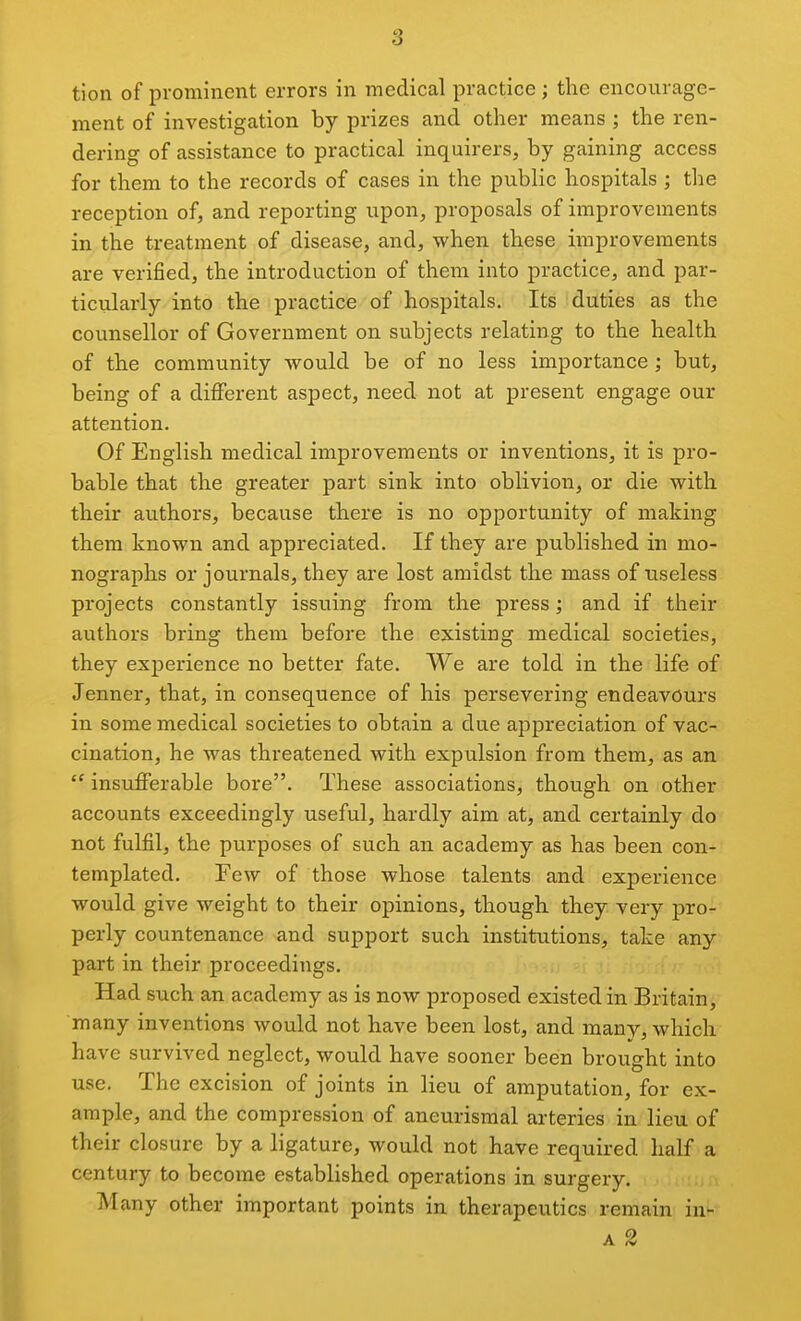 tion of prominent errors in medical practice ; the encourage- ment of investigation by prizes and other means ; the ren- dering of assistance to practical inquirers, by gaining access for them to the records of cases in the public hospitals ; the reception of, and reporting upon, proposals of improvements in the treatment of disease, and, when these improvements are verified, the introduction of them into practice, and par- ticularly into the practice of hospitals. Its duties as the counsellor of Government on subjects relating to the health of the community would be of no less importance ; but, being of a different aspect, need not at present engage our attention. Of English medical improvements or inventions, it is pro- bable that the greater part sink into oblivion, or die with their authors, because there is no opportunity of making them known and appreciated. If they are published in mo- nographs or journals, they are lost amidst the mass of useless projects constantly issuing from the press; and if their authors bring them before the existing medical societies, they experience no better fate. We are told in the life of Jenner, that, in consequence of his persevering endeavours in some medical societies to obtain a due appreciation of vac- cination, he was threatened with expulsion from them, as an  insufferable bore. These associations, though on other accounts exceedingly useful, hardly aim at, and certainly do not fulfil, the purposes of such an academy as has been con- templated. Few of those whose talents and experience would give weight to their opinions, though they very pro- perly countenance and support such institutions, take any part in their proceedings. Had such an academy as is now proposed existed in Britain, many inventions would not have been lost, and many, which have survived neglect, would have sooner been brought into use. The excision of joints in lieu of amputation, for ex- ample, and the compression of aneurisraal arteries in lieu of their closure by a ligature, would not have required half a century to become established operations in surgery. Many other important points in therapeutics remain iu- A 2