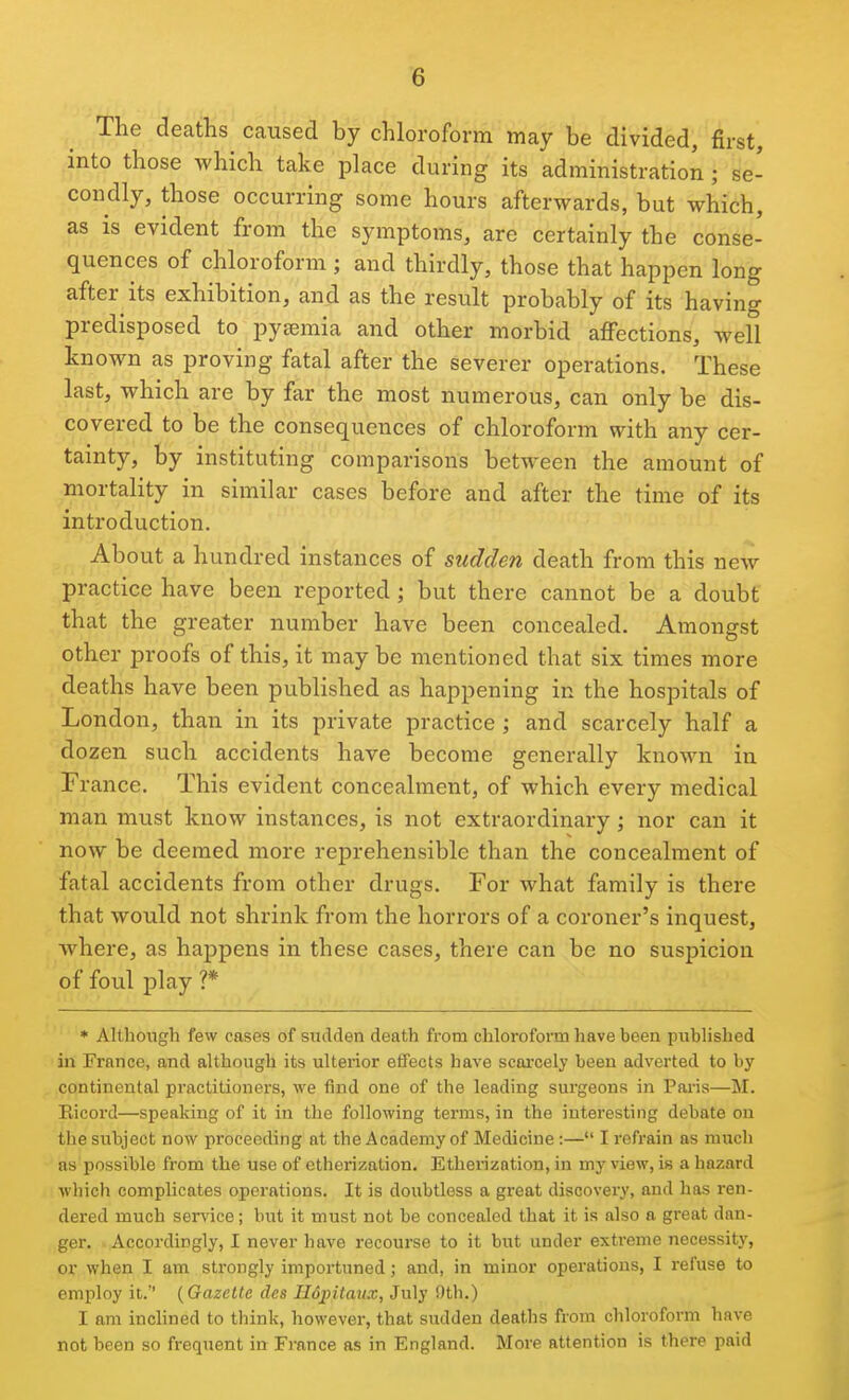 The deaths caused by chloroform may be divided, first, into those which take place during its administration ; se- condly, those occurring some hours afterwards, but which, as is evident from the symptoms, arc certainly the conse- quences of chloroform; and thirdly, those that happen long after its exhibition, and as the result probably of its having predisposed to pygemia and other morbid affections, well known as proving fatal after the severer operations. These last, which are by far the most numerous, can only be dis- covered to be the consequences of chloroform with any cer- tainty, by instituting comparisons between the amount of mortality in similar cases before and after the time of its introduction. About a hundred instances of sudden death from this new practice have been reported; but there cannot be a doubt that the greater number have been concealed. Amongst other proofs of this, it may be mentioned that six times more deaths have been published as happening in the hospitals of London, than in its private practice j and scarcely half a dozen such accidents have become generally known in France. This evident concealment, of which every medical man must know instances, is not extraordinary; nor can it now be deemed more reprehensible than the concealment of fatal accidents from other drugs. For what family is there that would not shrink from the horrors of a coroner's inquest, where, as happens in these cases, there can be no suspicion of foul play ?* * Although few cases of suiiden death from chloroform have been published in France, and although its ulterior eflFects have scai'cely been adverted to by continental practitioners, we find one of the leading surgeons in Paris—M. Eicord—speaking of it in the following terms, in the interesting debate on the subject now proceeding at the Academy of Medicine:— I refrain as much as possible from the use of etherization. Etherization, in my view, is a hazard which complicates operations. It is doubtless a great discovery, and has ren- dered much ser^'ice; but it must not be concealed that it is also a great dan- ger. Accordingly, I never have recourse to it but under exti-eme necessity, or when I am strongly importuned; and, in minor operations, I refuse to employ it. {Gazette des Ildpitaux, July nth.) I am inclined to think, however, that sudden deaths from chloroform have not been so frequent in France as in England. More attention is there paid