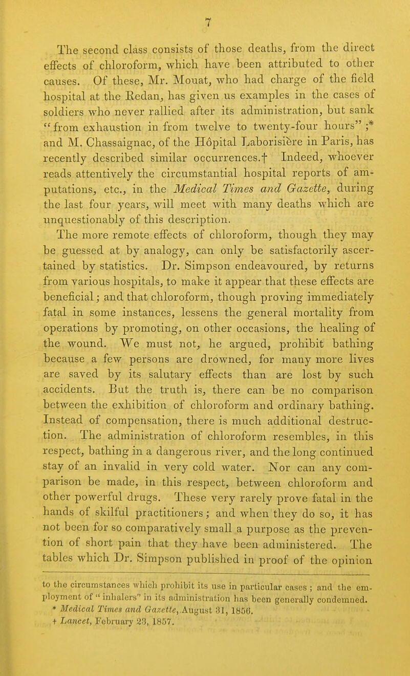 The second class consists of those deaths, from the direct effects of chloroform, which have been attributed to other causes. Of these, Mr. Mouat, who had charge of the field hospital at the Kedan, has given us examples in the cases of soldiers who never rallied after its administration, but sank  from exhaustion in from twelve to twenty-four hours ;* and M. Chassaignac, of the Hopital Laborisi^re in Paris, has recently described similar occurrences.! Indeed, whoever reads attentively the circumstantial hospital reports of am- putations, etc., in the Medical Times and Gazette, during the last four years, will meet with many deaths which are unquestionably of this description. The more remote effects of chloroform, though they may be guessed at by analogy, can only be satisfactorily ascer- tained by statistics. Dr. Simpson endeavoured, by returns from various hospitals, to make it appear that these effects are beneficial; and that chloroform, though proving immediately fatal in some instances, lessens the general mortality from operations by promoting, on other occasions, the healing of the wound. We must not, he argued, prohibit bathing because a few persons are drowned, for many more lives are saved by its salutary effects than are lost by such accidents. But the truth is, there can be no comparison between the exhibition of chloroform and ordinary bathing. Instead of compensation, there is much additional destruc- tion. The administration of chloroform resembles, in this respect, bathing in a dangerous river, and the long continued stay of an invalid in very cold water. Nor can any com- parison be made, in this respect, between chloroform and other powerful drugs. These very rarely prove fatal in the hands of skilful practitioners; and when they do so, it has not been for so comparatively small a purpose as the preven- tion of short pain that they have been administered. The tables which Dr. Simpson published in proof of the opinion to the circumstances which prohibit its use in particular cases ; and the em- ploymcnt of  inhalers in its administration has been generally condemned. * Medical Tivies and Gazette,.August 31, 185(5. + Lancet, February 1857.