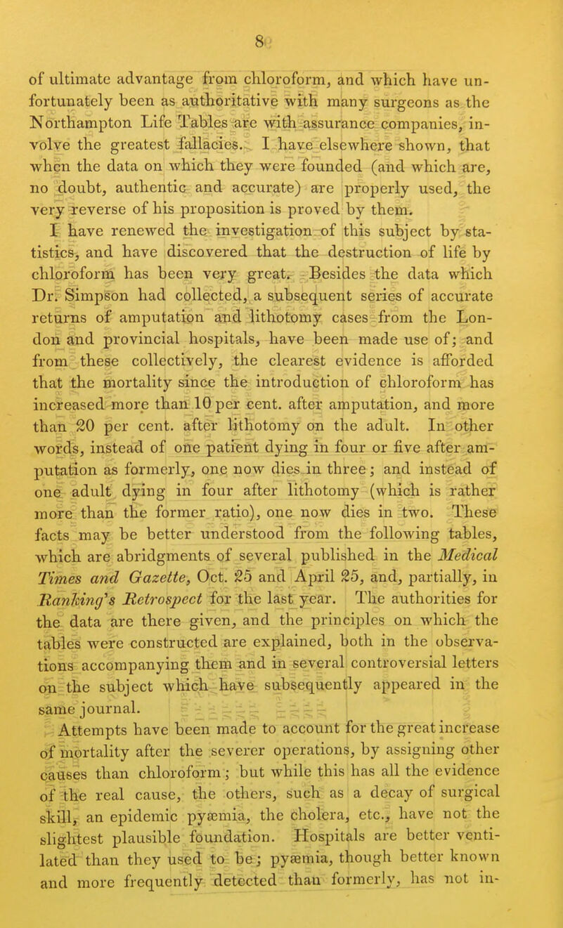 8<' of ultimate advantage from chloroform, and which have un- fortunately been as authoritative with many surgeons as the Northampton Life Tables arc with assurance companies, in- volve the greatest fallacies. I have elsewhere shown, that when the data on which they were founded (and which are, no doubt, authentic and accurate) are properly used, the very-reverse of his proposition is proved by them. I have renewed the investigation of this subject by sta- tistics, and have discovered that the destruction of life by chloroform has been very great* Besides :the data which Dr. Simpson had collected, a subsequent series of accurate returns of amputation and lithotomy cases from the Lon- don and provincial hospitals, have been made use of; and from these collectively, the clearest evidence is afforded that the mortality since the introduction of chloroform has increased-more than 10 per cent, after amputation, and moi'e than SO per cent, after lithotomy on the adult. In:other words, instead of one patient dying in four or five after am- putation as formerly, one now dies_in three; and instead of on&r adult dying in four after lithotomy (which is rather more than the former ratio), one now dies in two. These facts may be better understood from the following tables, which are abridgments of several published in the Medical Times and Gazette, Oct. 25 and April 25, and, partially, in ManJcing's Retrospect for the last year. The authorities for the data are there given, and the principles on which the taMeS were constructed are explained, both in the observa- tions accompanying them and in several controversial letters (giithe subject which-^have subsequently appeared in the sUme journal. ^r^ri^^^^ pij;:^ ; Attempts have been made to account for the great increase (g* inbrtality after the severer operations, by assigning other causes than chloroform; but while this has all the evidence of the real cause, the others, such as a decay of surgical &iillr an epidemic pyeemia, the cholera, etc., have not the slightest plausible foundation. Hospitals are better venti- lated than they used to be; pyaemia, though better known and more frequently detected than formerly, has not iu-