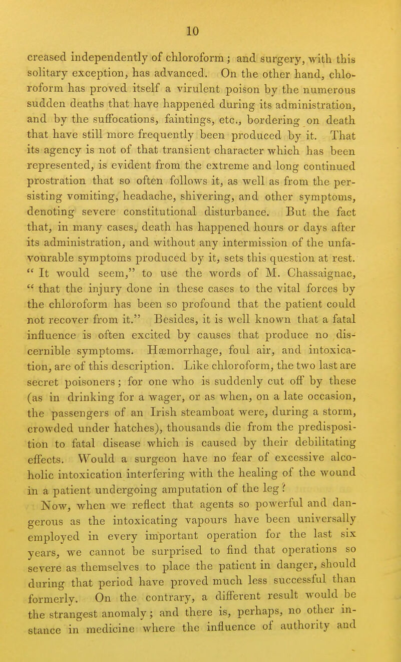 creased independently of chloroform ; and surgery, with this solitary exception, has advanced. On the other hand, chlo- roform has proved itself a virulent poison by the numerous sudden deaths that have happened during its administration, and by the suffocations, faintings, etc., bordering on death that have still more frequently been produced by it. That its agency is not of that transient character which has been represented, is evident from the extreme and long continued prostration that so often follows it, as well as from the per- sisting vomiting, headache, shivering, and other symptoms, denoting severe constitutional disturbance. But the fact that, in many cases, death has happened hours or days after its administration, and without any intermission of the unfa- vourable symptoms produced by it, sets this question at rest.  It would seem, to use the words of M. Chassaignac,  that the injury done in these cases to the vital forces by the chloroform has been so profound that the patient could not recover from it. Besides, it is well known that a fatal influence is often excited by causes that produce no dis- cernible symptoms. Haemorrhage, foul air, and intoxica- tion, are of this description. Like chloroform, the two last are secret poisoners; for one who is suddenly cut off by these (as in drinking for a wager, or as when, on a late occasion, the passengers of an Irish steamboat were, during a storm, crowded under hatches), thousands die from the predisposi- tion to fatal disease which is caused by their debilitating effects. Would a surgeon have no fear of excessive alco- holic intoxication interfering with the healing of the wound in a patient undergoing amputation of the leg ? Now, when we reflect that agents so powerful and dan- gerous as the intoxicating vapours have been universally employed in every important operation for the last six years, we cannot be surprised to find that operations so severe as themselves to place the patient in danger, should during that period have proved much less successful than formerly. On the contrary, a different result would be the strangest anomaly; and there is, perhaps, no other in- stance in medicine where the influence of authority and