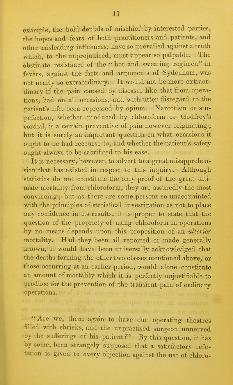 example, the bold' denials of mischief by interested parties, the hopes and fears of both practitioners and patients, and other misleading influences, have so prevailed against a truth which, to the unprejudiced, must appear so palpable. The obstinate resistance of the  hot and sweating regimen in fevers, against the facts and arguments of Sydenham, was not nearly so extraordinary. It would not be more extraor- dinary if the pain caused by disease, like that from opera- tions, had on all occasions, and with utter disregard to the patient's life, been repressed by opium. Narcotism or stu- pefaction, whether produced by chloroform or Godfrey's cordial, is a certain preventive of pain however originating; but it is surely an important question on what occasions it ought to be had recourse to, and whether the patient's safety ought always to be sacrificed to his ease. It is necessary, however, to advert to a great misapprehen- sion that has existed in respect to this inquiry. Although statistics do not constitute the only proof of the great ulti- mate mortality from chloroform, they are assuredly the most convincing; but as there are some persons so unacquainted with the principles of stetistical investigation as not to place any confidence in its results, it is proper to state that the question of the propriety of using chloroform in operations by no means depends upon this proposition of an ulterior mortality. Had they been ail reported or made generally known, it would have been universally acknowledged that the deaths forming the other two classes mentioned above, or those occurring at an earlier period, would alone constitute an amount of mortality which it is perfectly unjustifiable to produce for the prevention of the transient pain of ordinary operations. Are we, then, again to have our operating theatres filled with shrieks, and the unpractised surgeon unnerved by the suflferings of his patient? By this question, it has by some, been strangely supposed that a satisfactory refu- tation is given to every objection against the use of chloro-