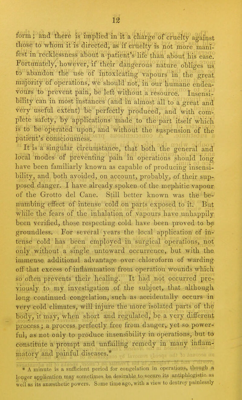 f6i4nr knd there is iln^Dlied in'it a 'cKa'rge o against tli'bb^ to w^hbm it is directed, 'if cruelty is :iiot more' 'mani- fest in recklessness about a patient's life than about liis 'ease^ Fortunately, however, if their dangerous nature obliges lis^ to abandon the use of intoxicating vapours lii the great majority of operations, we should not, in our humane endea- v'du'rs to prevent pain, be left without a resource. Insensi- bility can in mbst instances (aiid in almost all to a great and •^^iry useful eitent) he 'perfectly produced, and with com- p/Ifete safety, by applications'made 'to the pa^^^ whicli is''tB be operated'Upon, and without' the' suspension of the j^'atifeiit's Consciousness.' ; rjixioj -.u.. :. ; It'is a singular circumstance, that bol.li the general'^'^an J local modes of preventing pain in operations should long have been familiarly known as capable of producing insensi- bility, and both avoided, on account, probably, of their sup- ppsefi.danger. I have already spoken of the mephitic vapour of the Grotto del Cane. Still better known was the be- numbing eflfeict of intense cold on parts exposed to it. But while the fears of the inhalation, of vapours have unhappily been verified, those respecting cold have been proved to be groundless. For several je^rs the local application of in- tlenSe cold has been employed in surgical operations, not only without a single untoward occurrence, but with the immense additional advantage over chloroform of warding off that excess of inflammation from operation wounds which ^cj'oft^ti prevents their healin^'i' Tt Kad^hot occurred pre-l yiflji^siy ,^Pi,.my inyestigatiqn subject, that although longi continued congelation, such'ias accidentally occurs in vei?y<;old'climates, will irijure the mOi'e isolated parts of the body,''it ina:y, when short and regulated, be a very different p;-pcess; a process perfectly free from danger, yet so power- ful, as not only to produce insensibility in operations, but to constitute a prompt and unfailing remedy in many inflain- rnatofy and painful diseases.* * A minute is a sullicient period lor cougelation in operaLions, though a longer application may sometimes desirable to secyre its antiphlogistic as well as its ontesthetic powers. Some time ago, with a view to destroy painlessly