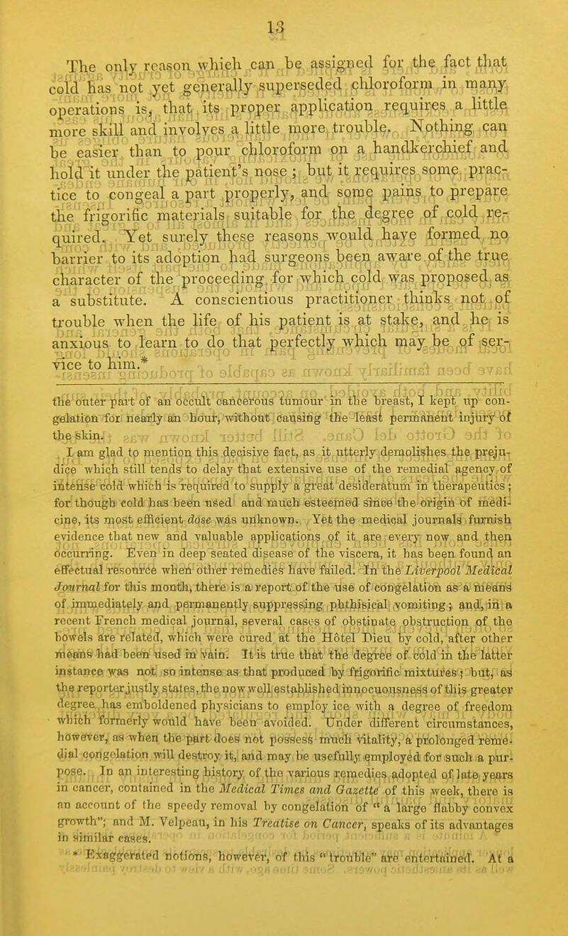 The on:^^ rea^p^TV,,\y,lil9h ,ca;i,,^ fqi:^the ffict tli.at coldBas'not ^Wt^gen^rpjily ,supersed chlorofoxijf Jn,.ra^;nj^ operatiop^^,is^^,th^Jj,i^,fprp^^^^^ requires a litti^ more, sk'ill and,myoi\^es , ^B^re^,trouble. Nothing, cau be easiei;'than to pour chloroform on a handkerchief aii^, holclit imder the patient's nose ; buj;, it requires some praq- tice to congeal a part .properly, and, some j[)^mji.,to prepajr^ the frigorific materkkj ?uUa^^^ {ff^^^,^e^^ #„9<^4 'M^ quired^j, Y^'^si^eSy^;the^ rgasi^^s^T^v^ld,l^a^^ iofo^d.,^ barne^J^o^^ts:,adopti^^^^ character (af the |prpcee4ing^ ior r-v^hich_coJd, was proposed| a'Wbstitute. ' A conscientious practitioner thinks npt, trouble when the life of his patient is at stake, and hC; is anxious to .kam^to^ cb that^erf^ W:^M# j!^^ tian32n^rix*j:jbo-iq io alJcqBO aB xwoni ^^'^^^^^^ ^-^^-^ '^^^['■' tile outer part of an occult cancerous tumour in tne oreast, I Kept up con- gelation fori netolyito 'Bdui-^ mithbut-jCausing 'tKe-Jleasi permanetit'injiiry^lif the skin.;- -^i-rr nv/ofivf lOlJcrrf [Iji^: ,Offj?0 inF» oIIotO 3ffl Ir; ,^^l>jim glad tp mention this ,d,ecisiye fact, as it, jitterly,demolishes tlie preju- dice which still tends to delay that extensive use of the remedial agency, of intense cold which is required to supply a great desideratum in therapeutics ; for though cold has bedn nSed' and much esteemed since the brigin 6f inedi- cine, its most efficient dose was unknown. Yet the medical journals furnish evidence that new and valuable applications of it are,every now and then occurring. Even'in deep seated disease of the viscera, it has been found an effectual resonrce wheii other remedies have failed!' In the LwerpootMedicai Jmirnal for this montli, there is a report of the use of congelation as a niedny of immediately and permanently suppressing phthisical vomiting; and, iiifa recent jFrench medical journal, several cases of obstinate obstruction of the bowels a;re related, which were cured at the Hotel Dieu by cold, after other nieans had been used in vain. It is true that the degree of cold in the latter instance was not; so intense as that produced by frigorific mixturesf hut/ifiS the reporturjiistly states, the now well established innocuousness of this greater degree has eniboldencd physicians to employ ice with a degree of freedom ■ which fdrmcrly would hftVe'feen' fivoided^^ 'tfiicler different circnmstances, however, as when the part hoes' not posses^' tntich vitality, a prolonged rem^^ dial cpngfjation will destroy it, and may be usefully qmployed for such a puri P??'^- i;?P *?l,'°,^,^r6sting history of.^n :Var|ious i;9pied,i,e^,ftdop,te.d of; late yet^rs in cancer, contained in the Medical Times and Gazette of this week, there is an account of the speedy removal by congelation of  a large flabby convex growth; and M. Velpeau, in his Treatise on Cancer, speaks of its advantages in similar cases. ' ' ' •■■'■■■-■.ii < ^>^lv,■\ ),i .i .iTm.,, „ i ..inm,: /. ' • ■ Exaggerated ^biiim','\iiiyi^^i^b^' tbknvA^ftfl^' wdHm^m. Wi