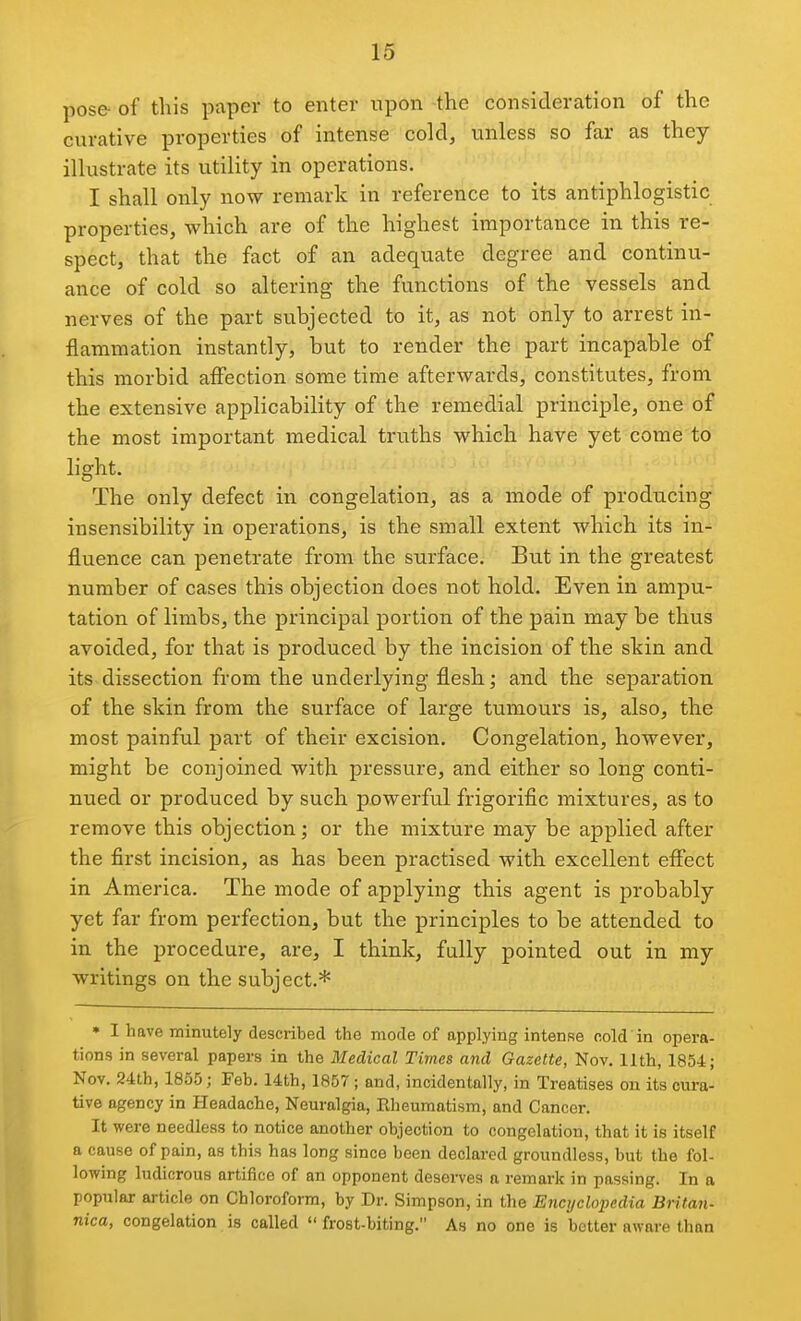 16 pose of this paper to enter upon the consideration of the curative properties of intense cold, unless so far as they illustrate its utility in operations. I shall only now remark in reference to its antiphlogistic properties, which are of the highest importance in this re- spect, that the fact of an adequate degree and continu- ance of cold so altering the functions of the vessels and nerves of the part subjected to it, as not only to arrest in- flammation instantly, but to render the part incapable of this morbid aifection some time afterwards, constitutes, from the extensive applicability of the remedial principle, one of the most important medical truths which have yet come to light. The only defect in congelation, as a mode of producing insensibility in operations, is the small extent which its in- fluence can penetrate from the surface. But in the greatest number of cases this objection does not hold. Even in ampu- tation of limbs, the principal portion of the pain may be thus avoided, for that is produced by the incision of the slcin and its dissection from the underlying flesh; and the separation of the skin from the surface of large tumours is, also, the most painful part of their excision. Congelation, however, might be conjoined with pressure, and either so long conti- nued or produced by such powerful frigorific mixtures, as to remove this objection; or the mixture may be applied after the first incision, as has been practised with excellent eflTect in America. The mode of applying this agent is probably yet far from perfection, but the principles to be attended to in the procedure, are, I think, fully pointed out in my writings on the subject.* • I have minutely described the mode of applying intense nold in opera- tions in several papers in the Medical Times and Gazette, Nov. 11th, 1854; Nov. 24th, 1855; Feb. 14th, 1857 ; and, incidentally, in Treatises on its cura- tive agency in Headache, Neuralgia, Rheumatism, and Cancer. It were needless to notice another objection to congelation, that it is itself a cause of pain, as this has long since been declared groundless, but the fol- lowing ludicrous artifice of an opponent deserves a remark in passing. In a popular article on Chloroform, by Dr. Simpson, in the Encyclopedia Britan- nica, congelation is called  frost-biting. As no one is better aware than