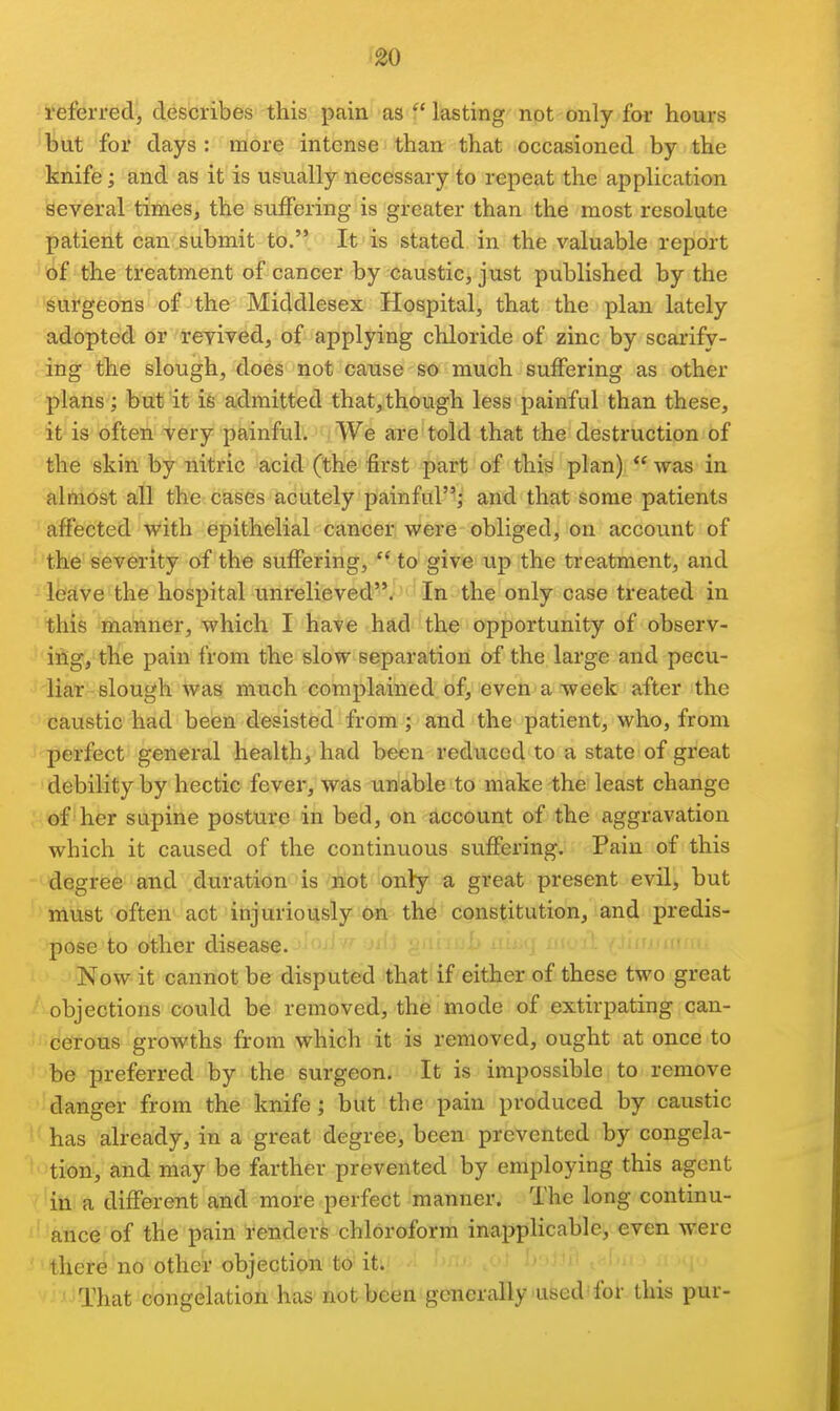 go referred, describes this pain as  lasting not only for hours but for days : more intense than that occasioned by the knife; and as it is usually necessary to repeat the application several times, the suffering is greater than the most resolute patient can submit to. It is stated in the valuable report of the treatment of cancer by caustic, just published by the surgeons of the Middlesex Hospital, that the plan lately adopted or revived, of applying chloride of zinc by scarify- ing the slough, does not cause so much suffering as other plans; but it is admitted that,though less painful than these, it is often very painful. We are told that the destruction of the skin by nitric acid (the first part of this plan)  was in almost all the cases acutely painful; and that some patients affected with epithelial cancer were obliged, on account of the severity of the suffering,  to give up the treatment, and lealve the hospital unrelieved. In the only case treated in this manner, which I have had the opportunity of observ- ing, the pain from the slow separation of the large and pecu- liar slough was much complained of, even a week after the caustic had been desisted from; and the patient, who, from perfect general health, had been reduced to a state of great debility by hectic fever, was unable to make the least change of her supine posture in bed, on account of the aggravation which it caused of the continuous suffering. Pain of this degree and duration is ^Bot only a great present evil, but must often act injuriously On the constitution, and predis- pose to other disease. Now it cannot be disputed that if either of these two great objections could be removed, the mode of extirpating can- cerous growths from which it is removed, ought at once to be preferred by the surgeon. It is impossible to remove danger from the knife; but the pain produced by caustic has already, in a great degree, been prevented by congela- tion, and may be farther prevented by employing this agent in a different and more perfect manner. The long continu- ance of the pain renders chloroform inapplicable, even were there no other objection to it. i ''-i That congelation has not been generally used'for this pur-