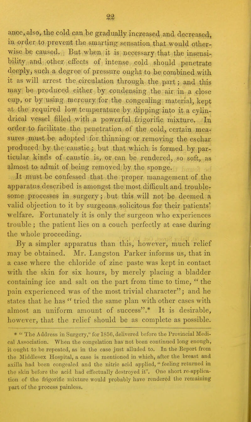 ance, also, the cold can be gradually increased and decreased, in order to prevent the smarting sensation that would other- wise be caused. But when it is necessary that the insensi- bility and, other effects of intense cold should penetrate deeply, such a degree of pressure ought to be combined with it as will arrest the circulation through the part; and this may be produced either by condensing the air in.a close cup, or by using mercury for the congealing material, kept at the required low temperature by dipping into it a cylin- drical vessel filled with a powerful frigorific mixture. In order to facilitate the penetration of the cold, certain mea- sures must be adopted for thinning or removing the eschar produced by the caustic; but that which is formed by par- ticular kinds of caustic is, or can be rendered, so soft, as almost to admit of being removed by the sponge. It must be confessed that the proper management of the ajjparatus described is amongst the most difficult and trouble- some processes in surgery; but this will not be deemed a valid objection to it by surgeons solicitous for their patients' welfare. Fortunately it is only the surgeon who experiences trouble; the patient lies on a couch perfectly at ease during the whole proceeding. By a simpler apparatus than this, however, much relief may be obtained. Mr. Langston Parker informs us, that in a case where the chloride of zinc paste was kept in contact with the skin for six hours, by merely placing a bladder containing ice and salt on the part from time to time,  the pain experienced was of the most trivial character; and he states that he has  tried the same plan with other cases with almost an uniform amount of success.* It is desirable, however, that the relief should be as complete as possible. *  The Address in Surgery, for 1850, delivered before the Provincial Medi- cal Association. When the congelation has not been continued long enough, it ought to be repeated, as in the case just alluded to. In the Report from the Middlesex Hospital, a case is mentioned in which, after the breast and axilla had been congealed and the nitric acid applied,  feeling returned in tlie skin before the acid had effectually destroyed it. One short re-applica- tion of the frigorific mixture would probably have rendered tlie remaining part of the process painless.