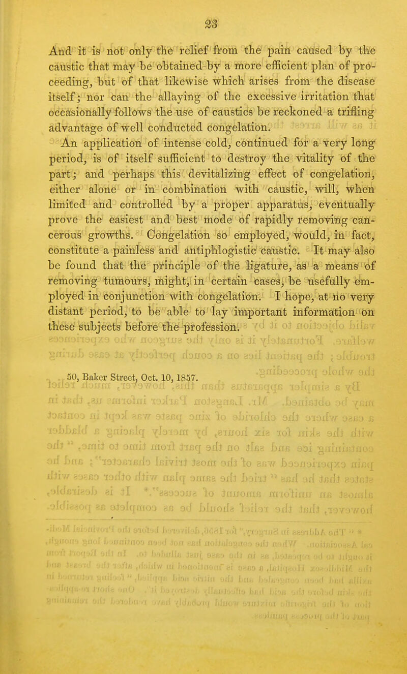 28 Arid'it 'i^'ribt' o^lytH'6relief from the pain caused by the caustic that may be obtained by a more eiRcient plan of pro- ceeding, but of that likewise which arises from the disease itself )*^ln!0r can the allaying of the excessive irritation that occasionally follows the use of caustics be reckoned a trifling advantage of well conducted congelationir'-  An application of intense cold, continued for a very lotig period, is of itself sufficient to destroy the vitality of the part; and perhaps this devitalizing effect of congelation, either alone or in combination with caustic, will, when limited and controlled'by'a 'proper apparatus, eventually prove the easiest and best iriode of rapidly removing can- cerous growths. Congelatioti 'so' employed, would, in fact, constitute a painless and antiphlogistic caustic. It may also be found that the principle of the ligature, as a means of removing tumours, might, in certain Cases, be usefully em- ployed in conjunction with congelation. I hope, at no very distant period, to be able to lay important information on these subjects before the'professioill - ■ ' •- oJ rioiloorrfo .b' . Ji YlaiJsnjjj'xo' 50, Baker Street, Oct. 10, 1857. ^^f^in , sLi-xoIdo odi o-io-r-r .„.,: , f, . luod :^L^ loi xiii lij oJ omij xxioit iisq srfj no ifsg ban sor ''•xoiDfiiJBxlo iniyhl iaoia odi io zan ho- ilii if f. jcr.-y -lodio di'vff tirdq orxrjja arfj !