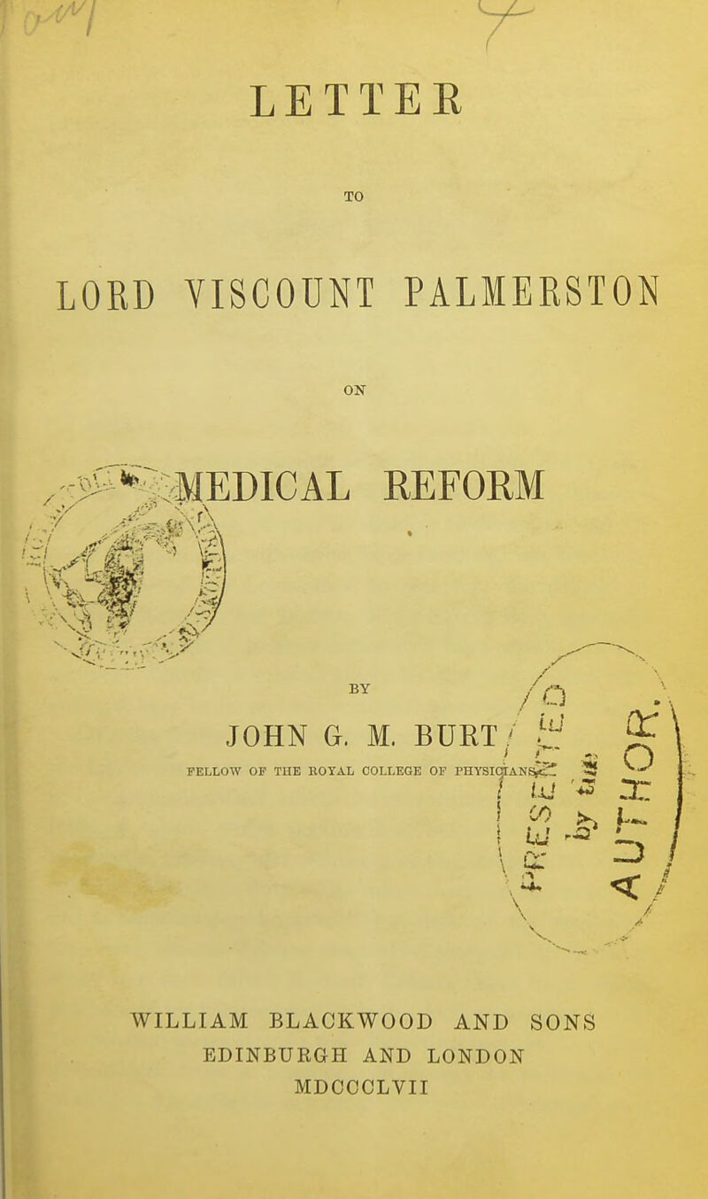 L E T T E E TO RD YISCOUNT PALMERSTON ON MEDICAL REFORM /o JOHN G. M. BURT! FELLOW OF THE BOYAL COLLEGE OF PHYSICTANSjtS! ^ \ ^ \. .9: \ q: o WILLIAM BLACKWOOD AND SONS EDINBURaH AND LONDON MDCCCLVII