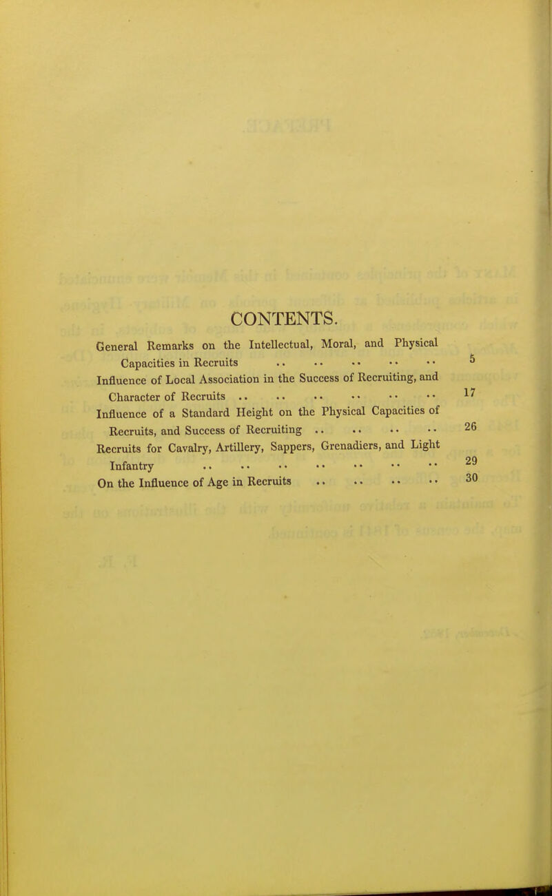 CONTENTS. General Remarks on the Intellectual, Moral, and Physical Capacities in Recruits Influence of Local Association in the Success of Recruiting, and Character of Recruits .. Influence of a Standard Height on the Physical Capacities of Recruits, and Success of Recruiting Recruits for Cavalry, Artillery, Sappers, Grenadiers, and Light Infantry On the Influence of Age in Recruits