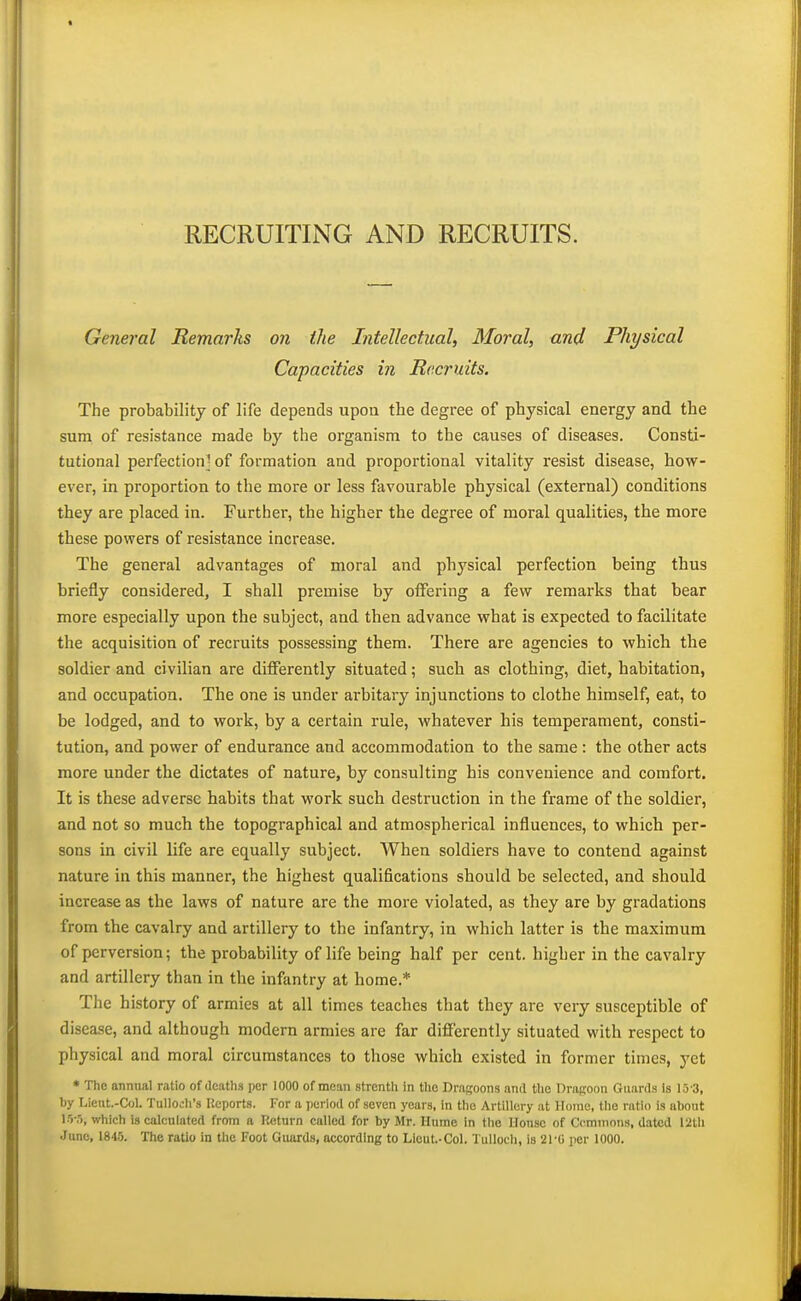 RECRUITING AND RECRUITS. General Remarks on the Intellectual, Moral, and Physical Capacities in Recruits. The probability of life depends upon the degree of physical energy and the sum of resistance made by the organism to the causes of diseases. Consti- tutional perfection^ of formation and proportional vitality resist disease, how- ever, in proportion to the more or less favourable physical (external) conditions they are placed in. Furthei', the higher the degree of moral qualities, the more these powers of resistance increase. The general advantages of moral and physical perfection being thus briefly considered, I shall premise by offering a few remarks that bear more especially upon the subject, and then advance what is expected to facilitate the acquisition of recruits possessing them. There are agencies to which the soldier and civilian are differently situated; such as clothing, diet, habitation, and occupation. The one is under arbitary injunctions to clothe himself, eat, to be lodged, and to work, by a certain rule, whatever his temperament, consti- tution, and power of endurance and accommodation to the same : the other acts more under the dictates of nature, by consulting his convenience and comfort. It is these adverse habits that work such destruction in the frame of the soldier, and not so much the topographical and atmospherical influences, to which per- sons in civil life are equally subject. When soldiers have to contend against nature in this manner, the highest qualifications should be selected, and should increase as the laws of nature are the more violated, as they are by gradations from the cavalry and artillery to the infantry, in which latter is the maximum of perversion; the probability of life being half per cent, higher in the cavalry and artillery than in the infantry at home.* The history of armies at all times teaches that they are very susceptible of disease, and although modern armies are far differently situated with respect to physical and moral circumstances to those which existed in former times, yet * The annual ratio of deaths per 1000 of mean strenth in tlio Draffoons and the Dragoon Guards is 15'3, by Licnt.-Col. Tullocli's Reports. For a period of seven years, in the Artillery at Home, the ratio is about l')-.5, which is calculated from a Return called for by Mr. Hume in the House of Ccmmons, dated 12tli Juno, 1843. The ratio in the Foot Guards, according to Lieut.-Col. I'ullocli, is 21-0 per 1000.