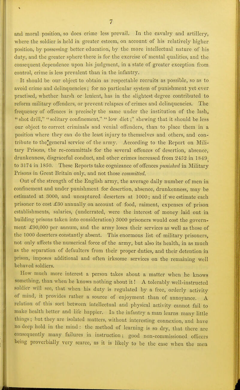 and moral position, so does crime less prevail. In the cavalry and artillery, where the soldier is held in greater esteem, on account of his relatively higher position, by possessing better education, by the more intellectual nature of hia duty, and the greater sphere there is for the exercise of mental qualities, and the consequent dependence upon his judgment, in a state of greater exception from control, crime is less prevalent than in the infantry. It should be our object to obtain as respectable recruits as possible, so as to avoid crime and delinquencies ; for no particular system of punishment yet ever practised, whether harsh or lenient, has in the slightest degree contributed to reform military offenders, or prevent relapses of crimes and delinquencies. The frequency of offences is precisely the same under the institution of the lash, shot drill, solitary confinement,  low dietshewing that it should be less our object to correct criminals and venial offenders, than to place them in a position where they can do the least injury to themselves and others, and con- tribute to thegeneral service of the army. According to the Report on Mili- tary Prisons, the re-committals for the several offences of desertion, absence, drunkenness, disgraceful conduct, and other crimes increased from 2452 in 1849^ to 3174 in 1850. These Reports take cognizance of offences punished in Military Prisons in Great Britain only, and not those committed. Out of the strength of the English army, the average daily number of men in confinement and under punishment for desertion, absence, drunkenness, may be estimated at 3000, and uncaptured deserters at 1000; and if we estimate each prisoner to cost £30 annually on account of food, raiment, expenses of prison establishments, salaries, (underrated, were the interest of money laid out in building prisons taken into consideration) 3000 prisoners would cost the govern- ment £90,000 per annum, and the army loses their services as well as those of the 1000 deserters constantly absent. This enormous list of military prisoners, not only affects the numerical force of the army, but also its health, in as much as the separation of defaulters from their proper duties, and their detention in prison, imposes additional and often irksome services on the remaining well behaved soldiers. How much more interest a person takes about a matter when he knows something, than when he knows nothing about it! A tolerably well-instructed soldier will see, that when his duty is regulated by a free, orderly activity of mind, it provides rather a source of enjoyment than of annoyance. A relation of this sort between intellectual and physical activity cannot fail to make health better and life happier. In the infantry a man learns many little things; hut they are isolated matters, without interesting connexion, and have no deep hold in the mind : the method of learning is so dry, that there are consequently many failures in instruction; good non-commissioned officers being proverbially very scarce, as it is likely to be the case when the men