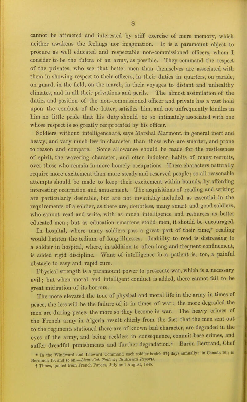 cannot be attracted and interested by stiff exercise of mere memory, which neither awakens the feelings nor imagination. It is a paramount object to procure as well educated and respectable non-commissioned officers, whom I consider to be the fulcra of an army, as possible. They command the respect of the privates, who see that better men than themselves are associated with them in showing respect to their officers, in their duties in quarters, on parade, on guard, in the field, on the march, in their voyages to distant and unhealthy climates, and in all their privations and perils. The almost assimilation of the duties and position of the non-commissioned officer and private has a vast hold upon the conduct of the latter, satisfies him, and not unfrequently kindles in him no little pride that his duty should be so intimately associated with one whose respect is so greatly reciprocated by his officer. Soldiers without intelligence are, says Marshal Marmont, in general inert and heavy, and vary much less in character than those who are smarter, and prone to reason and compare. Some allowance should be made for the restlessness of spirit, the wavering character, and often indolent habits of many recruits, over those who remain in more homely occupations. These characters naturally require more excitement than more steady and reserved people; so all reasonable attempts should be made to keep their excitement within bounds, by affording interesting occupation and amusement. The acquisitions of reading and writing are particularly desirable, but are not invariably included as essential in the requirements of a soldier, as there are, doubtless, many smart and good soldiers, who cannot read and write, with as much intelligence and resources as better educated men; but as education smartens stolid men, it should be encouraged. In hospital, where many soldiers pass a great part of their time,* reading would lighten the tedium of long illnesses. Inability to read is distressing to a soldier in hospital, where, in addition to often long and frequent confinement, is added rigid discipline. Want of intelligence in a patient is, too, a painful obstacle to easy and rapid cure. Physical strength is a paramount power to prosecute war, which is a necessary evil; but when moral and intelligent conduct is added, there cannot fail to be great mitigation of its horrors. The more elevated the tone of physical and moral life in the army in times of peace, the less will be the failure of it in times of war; the more degraded the men are during peace, the more so they become in war. The heavy crimes of the French army in Algeria result chiefly from the fact that the men sent out to the regiments stationed there are of known bad character, are degraded in the eyes of the army, and being reckless in consequence, commit base crimes, and suffer dreadful punishments and further degradation.! Baron Bertrand, Chef • In the Windward and Leeward Command each soldier is sick 27i days annually; in Canada 16 ; in Bermuda 19, and so on.—Lie.ut.-Col. Tulloch; Statistical Reports. t Times, quoted from French Papers, July and August, 1845.