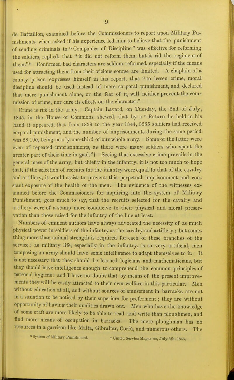 de Battaillon, examined before the Commissioners to report upon Military Pu- nishments, when asked if his experience led him to believe that the punishment of sending criminals to  Companies of Discipline  was effective for reforming the soldiers, replied, that  it did not reform them, but it rid the regiment of them.* Confirmed bad characters are seldom reformed, especially if the means used for attracting them from their vicious course are limited. A chaplain of a county prison expresses himself in his report, that to lessen crime, moral discipline should be used instead of mere corporal punishment, and declared that mere punishment alone, or the fear of it, will neither prevent the com- mission of crime, nor cure its effects on the character. Crime is rife in the army. Captain Layard, on Tuesday, the 2nd of July, 1845, in the House of Commons, shewed, that by a  Return he held in his hand it appeared, that from 1839 to the year 1844, 3355 soldiers had received corporal punishment, and the number of imprisonments during the same period was 28,190, being nearly one-third of our whole army. Some of the latter were even of repeated imprisonments, as there were many soldiers who spent the greater part of their time in gaol.t Seeing that excessive crime prevails in the general mass of the army, but chiefly in the infantry, it is not too much to hope that, if the selection of recruits for the infantry were equal to that of the cavalry and artillery, it would assist to prevent this perpetual imprisonment and con- stant exposure of the health of the men. The evidence of the witnesses ex- amined before the Commissioners for inquiring into the system of Military Punishment, goes much to say, that the recruits selected for the cavalry and artillery were of a stamp more conducive to their physical and moral preser- vation than those raised for the infantry of the line at least. Numbers of eminent authors have always advocated the necessity of as much physical power in soldiers of the infantry as the cavalry and artillery; but some- thing more than animal strength is requii-ed for each of these branches of the service; as military life, especially in the infantry, is so very artificial, men composing an army should have some intelligence to adapt themselves to it. It is not necessary that they should be learned logicians and mathematicians, but they should have intelligence enough to compreliend the common principles of personal hygiene; and I have no doubt that by means of the present improve- ments they will be easily attracted to their own welfare in this particular. Men without education at all, and without sources of amusement in barracks, are not in a situation to be noticed by their superiors for preferment; they are without opportunity of having their qualities drawn out. Men who have the knowledge of some craft are more likely to be able to read and write than ploughmen, and find more means of occupation in barracks. The mere ploughman has no resources in a garrison like Malta, Gibraltar, Corfu, and numerous others. The • Syatem of Military Punishment f United Service MogMlne, July Otli, 1845.