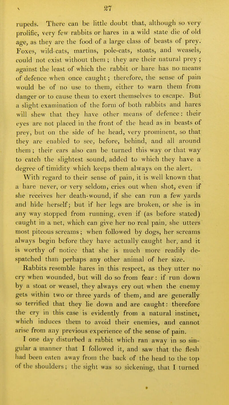 rupeds. There can be little doubt that, although so very prolific, very few rabbits or hares in a wild state die of old age, as thev are the food of a large class of beasts of prey. Foxes, wild-cats, martins, pole-cats, stoats, and weasels, could not exist without theni; they are their natural prey ; against the least of which the rabbit or hare has no means of defence when once caught; therefore, the sense of pain would be of no use to them, either to warn them from danger or to cause them to exert themselves to escape. But a slight examination of the form of both rabbits and hares will shew that they have other means of defence: their eyes are not placed in the front of the head as in beasts of prey, but on the side of he head, very prominent, so that they are enabled to see, before, behind, and all around them; their ears also can be turned this way or that way to catch the slightest sound, added to which they have a degree of timidity which keeps them always on the alert. With regard to their sense of pain, it is well known that a hare never, or very seldom, cries out when shot, even if she receives her death-wound, if she can run a few yards and hide herself; but if her legs are broken, or she is in any way stopped from running, even if (as before stated) caught in a net, which can give her no real pain, she utters most piteous screams; when followed by dogs, her screams always begin before they have actually caught her, and it is worthy of notice that she is much more readily de- spatched than perhaps any other animal of her size. Rabbits resemble hares in this respect, as they utter no cry when wounded, but will do so from fear: if run down by a stoat or weasel, they always cry out when the enemy gets within two or three yards of them, and are generally so terrified that they lie down and are caught: therefore the cry in this case is evidently from a natural instinct, which induces them to avoid their enemies, and cannot arise from any previous experience of the sense of pain. I one day disturbed a rabbit which ran away in so sin- gular a manner that I followed it, and saw that the flesh had been eaten away from the back of the head to the top of the shoulders; the sight was so sickening, that I turned