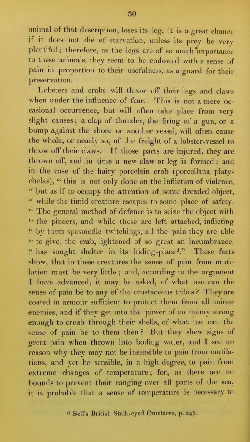 animal of that description, loses its leg, it is a great chance if it docs not die of starvation, unless its prey be very plentiful; therefore, as the legs are of so niuch*mportance to th ese animals, they seem to he endowed with a sense of pain in proportion to their usefulness, as a guard for their preservation. Lobsters and crabs will throw off their legs and claws when under the influence of fear. This is not a mere oc- casional occurrence, but will often take place from very slight causes; a clap of thunder, the firing of a gun, or a bump against the shore or another vessel, will often cause the whole, or nearly so, of the freight of a lobster-vessel to throw off their claws. If those parts are injured, they are thrown off, and in time a new claw or leg is formed : and in the case of the hairy porcelain crab (porcellana platy- chelas),  this is not only done on the infliction of violence,  but as if to occupy the attention of some dreaded object,  while the timid creature escapes to some place of safety. *' The general method of defence is to seize the object with  the pincers, and while these are left attached, inflicting *' by them spasmodic twitchings, all the pain they are able  to give, the crab, lightened of so great an incumbrance,  has sought shelter in its hiding-place^. These facts show, that in these creatures the sense of pain from muti- lation must be very little ; and, according to the argument 1 have advanced, it may be asked, of what use can the sense of pain be to any of the crustaceous tribes ? They are coated in armour sufficient to protect them from all minor enemieS) and if they get into the power of an enemy strong enough to crush through their shells, of what use can the sense of pain be to them then ? But they shew signs of great pain when thrown into boiling water, and I see no reason why they may not be insensible to pain from mutila- tions, and yet be sensible, in a high degree, to pain from extreme changes of temperature; for, as there are no bounds to prevent their ranging over all parts of the sea, it is probable that a sense of temperature is necessary to Bell's British Stalk-eyed Crustacea, p. 247.