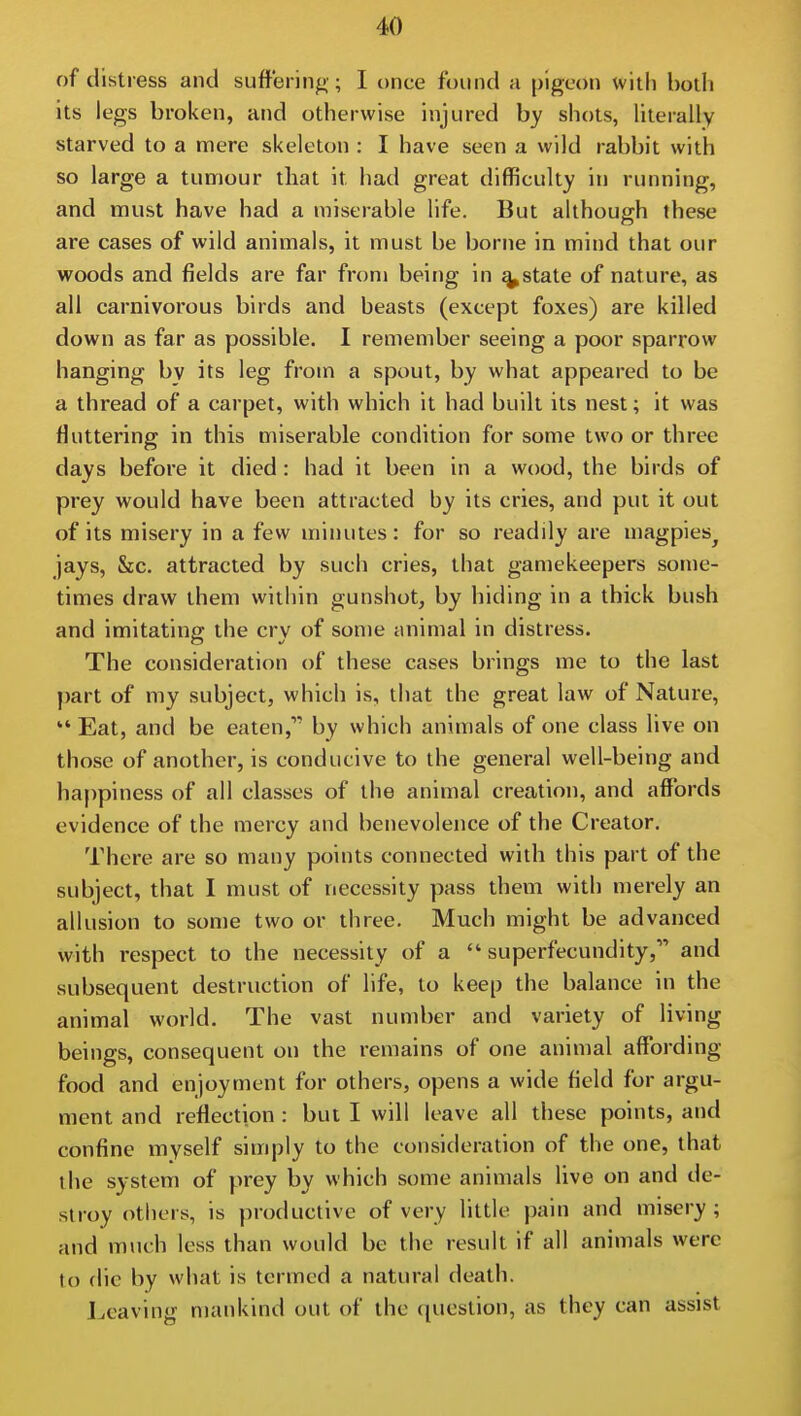 of distress and suffering-; I once found a pigeon with both its legs broken, and otherwise injured by shots, literally starved to a mere skeleton : I have seen a wild rabbit with so large a tumour that it had great difficulty in running, and must have had a miserable life. But although these are cases of wild animals, it must be borne in mind that our woods and fields are far from being in ^state of nature, as all carnivorous birds and beasts (except foxes) are killed down as far as possible. I remember seeing a poor sparrow hanging by its leg from a spout, by what appeared to be a thread of a carpet, with which it had built its nest; it was fluttering in this miserable condition for some two or three days before it died : had it been in a wood, the birds of prey would have been attracted by its cries, and put it out of its misery in a few minutes: for so readily are magpies^ jays, &c, attracted by such cries, that gamekeepers some- times draw them within gunshot, by hiding in a thick bush and imitating the cry of some animal in distress. The consideration of these cases brings me to the last part of my subject, which is, that the great law of Nature,  Eat, and be eaten, by which animals of one class live on those of another, is conducive to the general well-being and happiness of all classes of the animal creation, and affords evidence of the mercy and benevolence of the Creator. There are so many points connected with this part of the subject, that I must of necessity pass them with merely an allusion to some two or three. Much might be advanced with respect to the necessity of a  superfecundity, and subsequent destruction of life, to keep the balance in the animal world. The vast number and variety of living beings, consequent on the remains of one animal affording food and enjoyment for others, opens a wide field for argu- ment and reflection : but I will leave all these points, and confine myself simply to the consideration of the one, that the system of prey by which some animals live on and de- stroy others, is productive of very little pain and misery ; and much less than would be the result if all animals were to die by what is termed a natural death. Leaving mankind out of the cpicstion, as they can assist