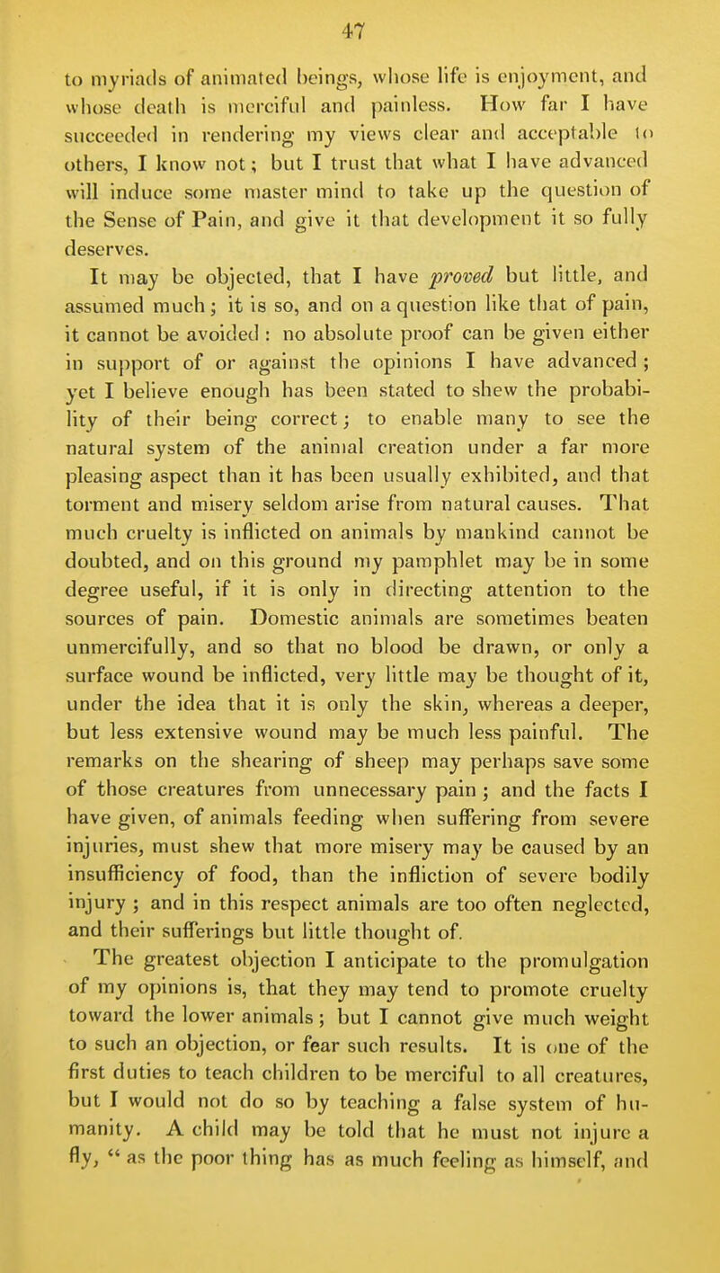 to myriads of animated beings, whose life is enjoyment, and whose death is merciful and painless. How far I have succeeded in rendering my views clear and acceptable to others, I know not; but I trust that what I have advanced will induce some master mind to take up the question of the Sense of Pain, and give it that development it so fully deserves. It may be objected, that I have proved but little, and assumed much; it is so, and on a question like that of pain, it cannot be avoided : no absolute proof can be given either in support of or against the opinions I have advanced ; yet I believe enough has been stated to shew the probabi- lity of their being correct; to enable many to see the natural system of the animal creation under a far more pleasing aspect than it has been usually exhibited, and that torment and misery seldom arise from natural causes. That much cruelty is inflicted on animals by mankind cannot be doubted, and on this ground my pamphlet may be in some degree useful, if it is only in directing attention to the sources of pain. Domestic animals are sometimes beaten unmercifully, and so that no blood be drawn, or only a surface wound be inflicted, very little may be thought of it, under the idea that it is only the skin, whereas a deeper, but less extensive wound may be much less painful. The remarks on the shearing of sheep may perhaps save some of those creatures from unnecessary pain ; and the facts I have given, of animals feeding when suffering from severe injuries, must shew that more misery may be caused by an insufficiency of food, than the infliction of severe bodily injury ; and in this respect animals are too often neglected, and their suffei-ings but little thought of. The greatest objection I anticipate to the promulgation of my opinions is, that they may tend to promote cruelty toward the lower animals; but I cannot give much weight to such an objection, or fear such results. It is one of the first duties to teach children to be merciful to all creatures, but I would not do so by teaching a false system of hu- manity. A child may be told that he must not injure a fly,  as the poor thing has as much feeling as himself, and