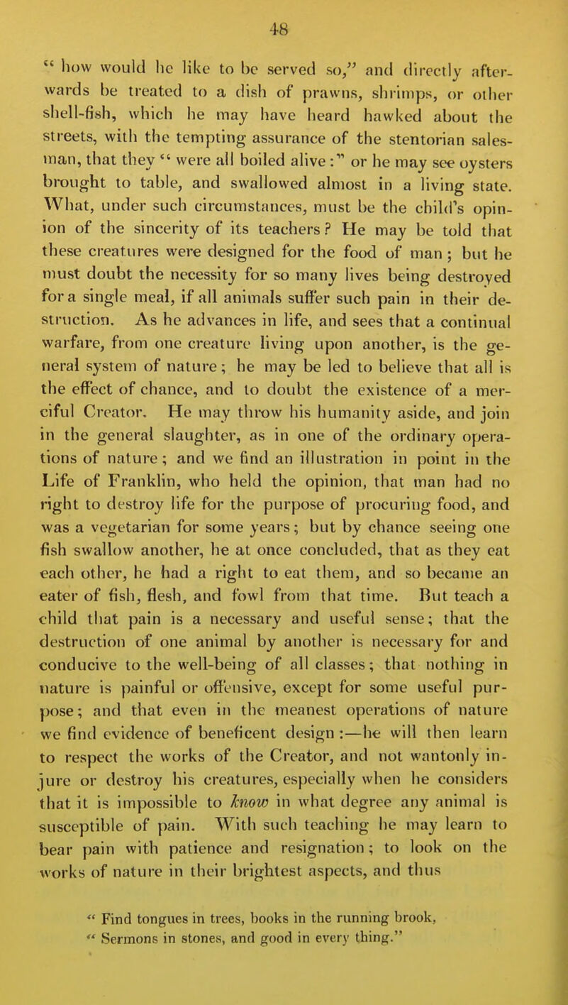  how would he like to be served so/' and directly after- wards he treated to a dish of prawns, shrimps, or other shell-fish, which he may have heard hawked about the streets, with the tempting assurance of the stentorian sales- )nan, that they *' were all boiled alive : or he may see oysters brought to table, and swallowed almost in a living state. What, under such circuinstances, must be the child's opin- ion of the sincerity of its teachers ? He may be told that these creatures were designed for the food of man ; but he must doubt the necessity for so many lives being destroyed for a single meal, if all animals suffer such pain in their de- struction. As he advances in life, and sees that a continual warfare, from one creature living upon another, is the ge- neral system of nature; he may be led to believe that all is the effect of chance, and to doubt the existence of a mer- ciful Creator. He may throw his humanity aside, and join in the general slaughter, as in one of the ordinary opera- tions of nature; and we find an illustration in point in the Life of Franklin, who held the opinion, that man had no right to destroy life for the purpose of procuring food, and was a vegetarian for some years; but by chance seeing one fish swallow another, he at once concluded, that as they eat each other, he had a right to eat them, and so became an eater of fish, flesh, and fowl from that time. But teach a child that pain is a necessary and useful sense; that the destruction of one animal by another is necessary for and conducive to the well-being of all classes; that nothing in nature is painful or offensive, except for some useful pur- pose ; and that even in the meanest operations of nature we find evidence of beneficent design :—he will then learn to respect the works of the Creator, and not wantonly in- jure or destroy his creatures, especially when he considers that it is impossible to hiovj in what degree any animal is susceptible of pain. With such teaching he may learn to bear pain with patience and resignation; to look on the works of nature in their brightest aspects, and thus  Find tongues in trees, books in the running brook,  Sermons in stones, and good in every thing.