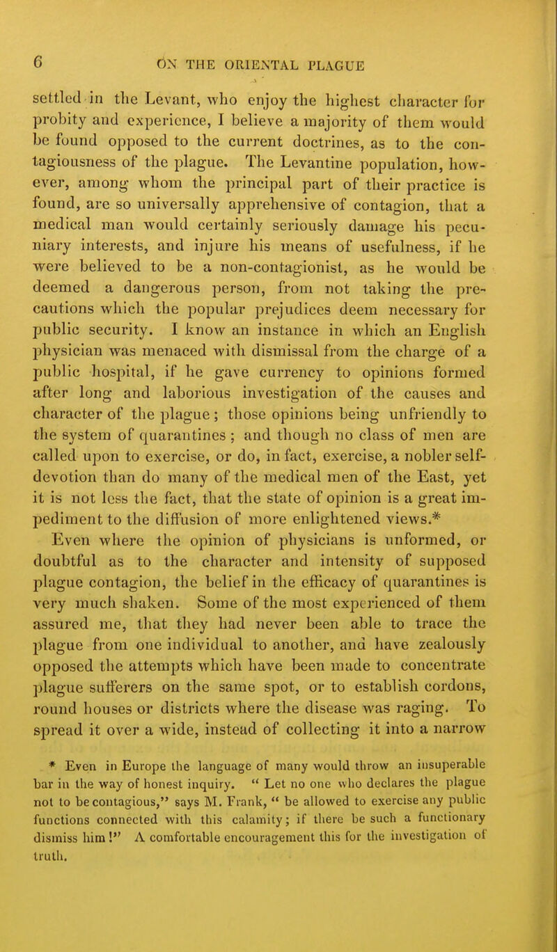 settled in the Levant, who enjoy the highest cliaractcr for probity and experience, I believe a majority of them would be found opposed to the current doctrines, as to the con- tagiousness of the plague. The Levantine population, how- ever, among whom the principal part of their practice is found, are so universally apprehensive of contagion, that a medical man would certainly seriously damage his pecu- niary interests, and injure his means of usefulness, if he were believed to be a non-contagionist, as he would be deemed a dangerous person, from not taking the pre- cautions which the popular prejudices deem necessary for public security. I know an instance in which an English physician was menaced with dismissal from the charge of a public hospital, if he gave currency to opinions formed after long and laborious investigation of the causes and character of the plague ; those opinions being unfriendly to the system of quarantines ; and though no class of men are called upon to exercise, or do, in fact, exercise, a nobler self- devotion than do many of the medical men of the East, yet it is not less the fact, that the state of opinion is a great im- pediment to the diffusion of more enlightened views.* Even where the opinion of physicians is unformed, or doubtful as to the character and intensity of supposed plague contagion, the belief in the efficacy of quarantines is very much shaken. Some of the most experienced of them assured me, that they had never been able to trace the plague from one individual to another, and have zealously opposed the attempts which have been made to concentrate plague sufferers on the same spot, or to establish cordons, round houses or districts where the disease was raging. To spread it over a wide, instead of collecting it into a narrow * Even in Europe ihe language of many would throw an insuperable bar in the way of honest inquiry.  Let no one who declares the plague not to be contagious, says M. Trank,  be allowed to exercise any public functions connected with this calamity; if there be such a functionary dismiss him! A comfortable encouragement this for the investigation of truth.